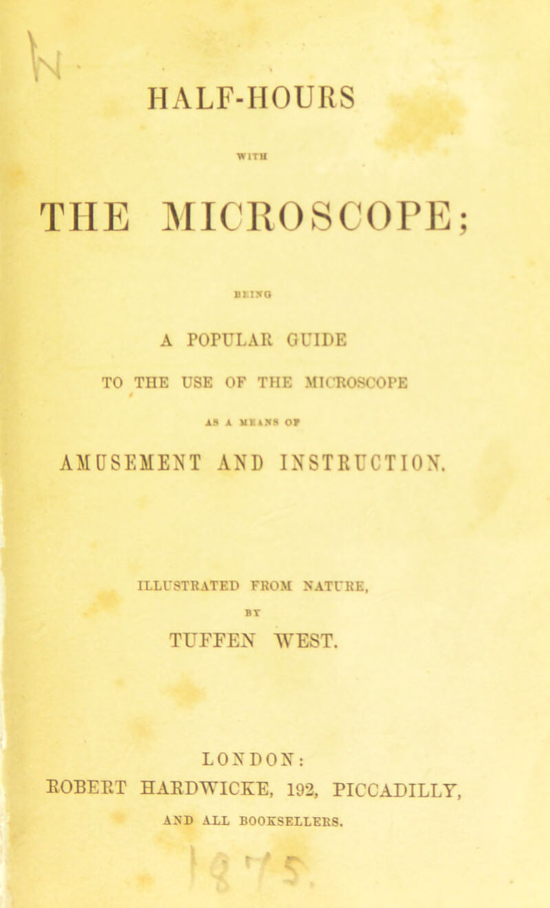 HALF-HOUPxS WITH THE JMICROSCOPE; BE150 A POPULAR GUIDE TO THE USE OF THE MICROSCOPE 0 18 1 HKAN8 OF AMUSEMENT AND INSTRUCTION. ILLUSTRATED FROM NATURE, BT TUFFEN WEST. LONDON: ROBERT HARDWICKE, 192, PICCADILLY, AND ALL BOOKSELLERS.