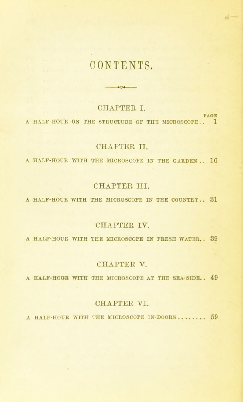 CONTENTS. CHAPTER I. PAGE A HALF-HOUR ON THE STRUCTURE OF THE MICROSCOPE. . 1 CHAPTER II. A HALF-HOUR WITH THE SnCROSCOPE IN THE GARDEN.. 16 CHAPTER III. A HALF-HOUR WITH THE MICROSCOPE IN THE COUNTRY. , 31 CHAPTER IV. A HALF-HOUR WITH THE MICROSCOPE IN FRESH WATER. . 39 CHAPTER V. A HALF-HOUR WITH THE MICROSCOPE AT THE SEA SIDE.. 49 CHAPTER VI. A HALF-HOUR WITH THE MICROSCOPE IN DOORS 69