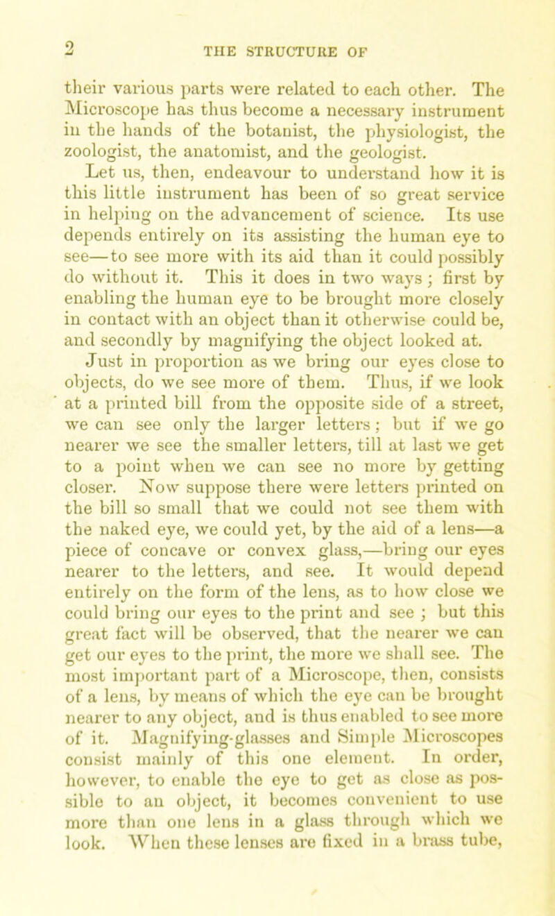 o THE STRUCTURE OF their various parts were related to each other. The Microscope has thus become a necessary instrument ill the hands of the botanist, the physiologist, the zoologist, the anatomist, and the geologist. Let us, then, endeavour to understand how it is this little instrument has been of so great service in helping on the advancement of science. Its use depends entirely on its assisting the human eye to see—to see more with its aid than it could possibly do without it. This it does in two ways; first by enabling the human eye to be brought more closely in contact with an object than it otherwise could be, and secondly by magnifying the object looked at. Just in proportion as we bring our eyes close to objects, do we see more of them. Thus, if we look at a printed bill from the opposite side of a street, we can see only the larger letters; but if we go nearer we see the smaller lettere, till at last we get to a point when we can see no more by getting closer. Now suppose there were letters printed on the bill so small that we could not see them with the naked eye, we could yet, by the aid of a lens—a piece of concave or convex glass,—bring our eyes nearer to the letters, and see. It would depend entirely on the form of the lens, as to how close we could bring our eyes to the print and see ; but this great fact will be observed, that the ncax'er we can get our e}'es to the print, the more we shall see. The most important part of a Microscope, then, consists of a len.s, by means of which the eye can be brought nearer to any object, and is thus enabled to see more of it. Magnifying-gla.sses and Simple Microscopes comsist mainly of this one element. In order, however, to enable the eye to get as close as pos- sible to an object, it becomes convenient to use more than one lens in a gla.ss through which we look. When the.se lenses are fixed in a bniss tube.