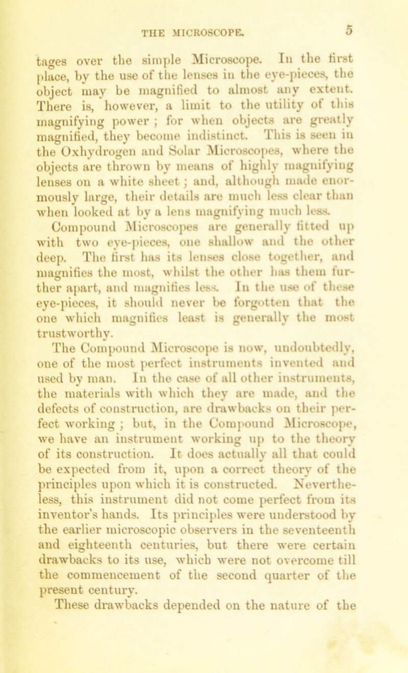 tages over the simple Microscope. In the first place, by the use of the lenses in the eye-pieces, the object may be magnified to almost any extent. There is, however, a limit to the utility of this magnifying power ; for when objects are greatly magnified, they become indistinct. This is seen in the Oxhydrogen and Solar Microscopes, where the objects are thrown by means of highly magnifying lenses on a white sheet; and, although made enor- mously large, their details are much less clear than when looked at by a lens magnifying much less. Compound Microscopes are generally fitted up with two eye-pieces, one shallow and the other deep. The first has its len.ses close together, and mairnifies the most, whilst the other has them fur- ther apart, and magnifies less. In the use of these eye-pieces, it should never be forgotten that the one which magnifies least is generally the most trustworthy. The Compound Microscope is now, undoubtedly, one of the most perfect instruments invented and used by man. In the case of all other instruments, the materials with which they are made, and the defects of construction, are drawbacks on their per- fect working ; but, in the Comj>ound Microscope, we have an instrument working up to the theory of its construction. It does actually all that could be expected from it, upon a correct theory of the principles upon which it is constructed. Neverthe- less, this instrument did not come perfect from its inventor’s hands. Its pi'incijiles were understood by the earlier mici'oscopic obsei'vers in the seventeenth and eighteenth centuries, but there were certain drawbacks to its use, which were not overcome till the commencement of the second quarter of the present century. These drawbacks depended on the nature of the