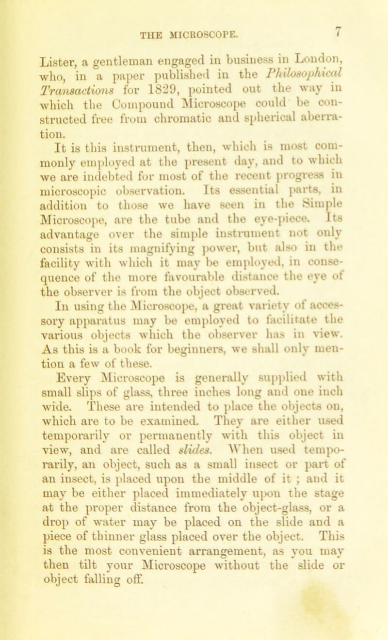 Lister, a gentleman engaged in busine.ss in Loudon, who, in a paper publi.shed in the rhilosophicttl 2'ransactions for 1829, jiointed out the way in which the Compound ilicroscope could be con- structed free from chromatic and spherical aberra- tion. It is tins instrument, then, which is most com- monly euijiloyed at the present ilay, and to which we are indebted for most of the recent progre.ss in microscopic observation. Its essential parts, in addition to tho.se we have seen in the Simple Microscope, are the tube and the eye-j)iece. Its advantage over the simple instrument not only consists in its magnifying j)ower, but also in tlie facility with which it may be employed, in conse- quence of the more favourable distance the eye ot the ob.server is from the object observed. In using the i\l icro.scope, a gi-eat variety of acces- sory apparatus may be enqiloyed to facilitate the various objects wliich the observer has in view. As this is a book for beginners, we shall only men- tion a few of these. Every Microscope is generally supplied with small slips of glass, three inches long and one inch wide. These are intended to place the objects on, which are to be examined. They are either used temporarily or permanently with this object in view, and are called slutes. AVhen used tempo- rarily, an object, such as a small insect or part of an insect, is jilaced upon the middle of it ; and it may be either placed immediately ujxin the stage at the proper distance from the object-gla.ss, or a drop of water may be placed on the slide and a piece of thinner glass placed over the object. This is the most convenient arrangement, as vou mav then tilt your Microscope without the slide or object falling ofl’.