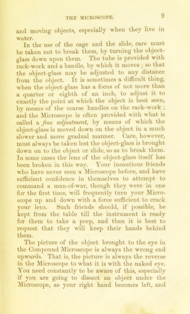 and moving objects, especially when they live in water. In the use of the cage and the slide, care must be taken not to break them, by turning the object- glass down upon them. The tube is provided with rack-work and a handle, by which it moves j so that the object-glaas may be adjusted to any distance from the object. It is sometimes a difficult thing, when the object-glass has a focus of not more than a quarter or eighth of an inch, to adjust it to exactly the point at which the object is best seen, by means of the coai’se handles on the rack-work ; and the iSIicroscope is often provided with what is called a Jiiie atljustment, by means of which the object-glass is moved down on the object in a much slower and more gradual manner. Care, however, must always be taken lest the object-gla.ss is brought down on to the object or slide, so as to break them. In some cases the lens of the object-gla.ss itself has been broken in this way. Your incautious friends who have never seen a ^licroscope before, and have sufficient confidence in themselves to attemjit to command a man-of-war, though they were in one for the first time, will frequently turn your Micro- scope up and down with a force sufficient to crack your lens. Such friends should, if jiossible, be kept from the table till the instrument is ready for them to take a peep, and then it is best to request that they will keep their hands behind them. The picture of the object brought to the eye in the Comjiound Microscope is always the wrong end upwards. That is, the picture is always the reverae in the Microscope to what it is with the naked eye. You need constantly to be aware of this, especially if you are going to dissect an object under the Microscope, as your right hand becomes left, and