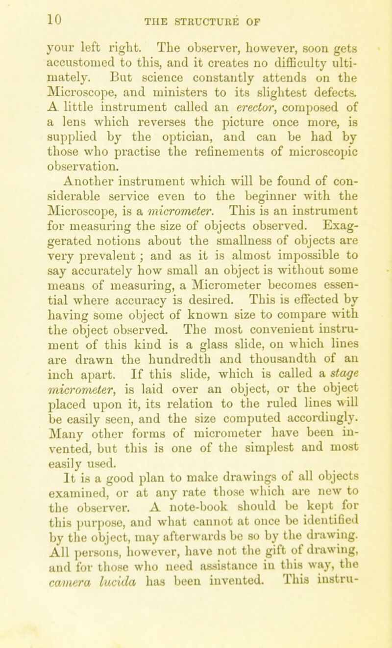 your left riglit. The observer, however, soon gets accustomed to this, and it creates no diflSculty ulti- mately. But science constantly attends on the Microscope, and ministers to its slightest defects. A little instrument called an erector, composed of a lens which I’everses the picture once more, is supplied by the optician, and can be had by those who practise the refinements of microscopic observation. Another instrument which will be found of con- siderable service even to the beginner with the Microscope, is a micrometer. This is an instiniment for measuring the size of objects observed. Exag- gerated notions about the smallness of objects are very prevalent; and as it is almost impossible to say accurately how small an object is without some means of measuring, a Micrometer becomes essen- tial where accuracy is desired. This is effected by having some object of known size to compare with the object observed. The most convenient instru- ment of this kind is a glass slide, on which lines are drawn the hundredth and thousandth of an inch apart. If this slide, which is called a stage micrometer, is laid over an object, or the object placed upon it, its relation to the ruled lines will be easily seen, and the size computed accordiugly. Many other forms of micrometer have been in- vented, but this is one of the simplest and most easily used. It is a good plan to make drawings of all objects examined, or at any rate those which ai'e new to the ob.server. A note-book should be kept for this purpose, and what cannot at once be identified by the object, may afterwards be so by the drawing. All persons, however, have not the gift of drawing, and for those who need assistance in this way, the camera lucida has been invented. This instru-