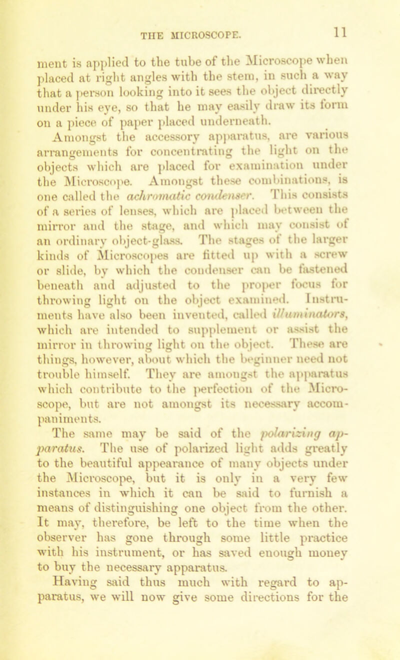 ment is applied to the tube of the Microscope when placed at right angles with the stem, in such a way that a ])erson looking into it sees the object directly under Ins eye, so that he may easily draw its form on a piece of ])aper placed underneath. Amongst the accessory apjiaratus, are various arrangements for concenti-atiug the light on the objects which are ]>laced for examination under the Microscope. Amongst the.se combinations, is one called the achromatic coiulemcr. This consists of a series of lenses, which are placed between the mirror and the stage, and which may consist ot an ordinary object-glass. The stages ot the larger kinds of Micro.scopes are fitted up with a screw or slide, by which the comlenser can be fastened beneath and adjusted to the j)roper focus for throwing light on the object examined. Instru- ments have also been invented, called illuminators, which are intended to suj>plement or a.s.sist the mirror in throwing light on the object. Thes«^ are things, however, about which the beginner need not trouble him.self. They are amongst the ajiparatus which contribute to the perfection of the iNIicro- scope, but are not amongst its necessary accom- jmniments. The Si\me may be said of the fwlarizing ap- paratus. The use of polarized light adds greatly to the beautiful appearance of many objects under the Microscope, but it is only in a very few instances in which it can be sjiid to furnish a means of distinguishing one object from the other. It may, therefore, be left to the time when the observer has gone through some little practice with his instrument, or has saved enough money to buy the necessary apparatus. Having said thus much with regard to ap- paratus, we will now give some directions for the