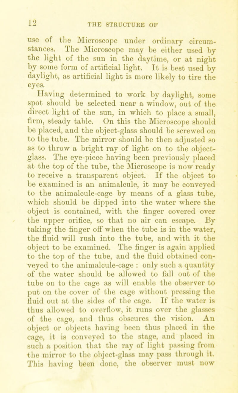 use of the Microscope under ordinary circum- stances. The Microscope may be either used by the liglit of the sun in the daytime, or at night by some form of artificial light. It is best used by daylight, as artificial light is more likely to tire the eyes. Having determined to work by daylight, some spot should be selected near a window, out of the direct light of the sun, in which to p>lace a small, firm, steady table. On this the Microscope should be placed, and the object-glass should be screwed on to the tube. The mirror should be then adjusted so as to throw a bright ray of light on to the object- glass. The eye-piece having been previously placed at the top of the tube, the Microscope is now ready to receive a transparent object. If the object to be examined is an animalcule, it may be conveyed to the animalcule-cage by means of a glass tube, which should be dipped into the water where the object is contained, with the finger covered over the upper orifice, so that no air can escape. By taking the finger off when the tube is in the water, the fluid will rush into the tube, and with it the object to be examined. The finger is again applied to the top of the tube, and the fluid obtained con- veyed to the animalcule-cage : only such a quantity of the water should be allowed to fall out of the tube on to the cage as will enable the observer to j)ut on the cover of the cage without pressing the fluid out at the sides of the cage. If the water is thus allowed to overflow, it runs over the gla.s.ses of the cage, and thus obscures the vision. An object or objects having been thus placed in the cage, it is conveyed to the stage, and placed in such a po.sition that the ray of light passing from the mirror to the object-glass may pass through it. This having been done, the observer must now