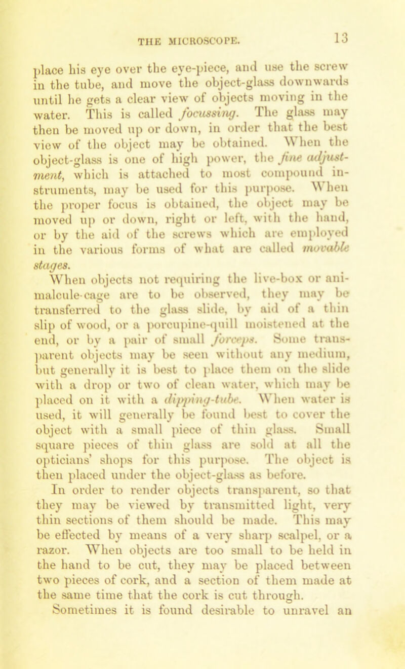 place his eye over the eye-piece, and use the screw in the tube, and move the object-glass downwards until he gets a clear view of objects moving in the water. This is called focussing. The glass may then be moved up or down, in order that the best view of the object may be obtained. \\ hen the object-glass is one of high power, the fne adjust- ment, which is attached to most compound in- struments, may be used for this purpo.se. hen the proper focus is obtained, the object may be moved up or down, right or left, with the hand, or by the aid of the screws which are employed in the various forms of what are called movable stages. When objects not i-equiring the live-box or ani- malcule-cage are to be observed, they may be tmusfeiTcd to the glass slide, by aid of a thin slip of wood, or a porcupinenpiill moistened at the end, or by a pair of small forceps. Some tnins- ]>arent objects may be .seen without any medium, but generally it is best to i>lace them on the slide with a drop or two of clean water, which may l>e placed on it with a dipping-tube. When water is used, it will generally be found best to cover the object with a small piece of thin gla.ss. Small square jueces of thin gla.ss are sold at all the opticians’ shojis for this purpo.se. The object is then placed under the object-gla.ss as before. In order to render objects transi»arent, so that they may be viewed by transmitted light, very thin sections of them should be made. This may be etlected by means of a veiy sharp scalpel, or a razor. When objects are too small to be held in the hand to be cut, they may be placed between two pieces of cork, and a section of them made at the same time that the cork is cut throusrh. Sometimes it is found desirable to unravel an