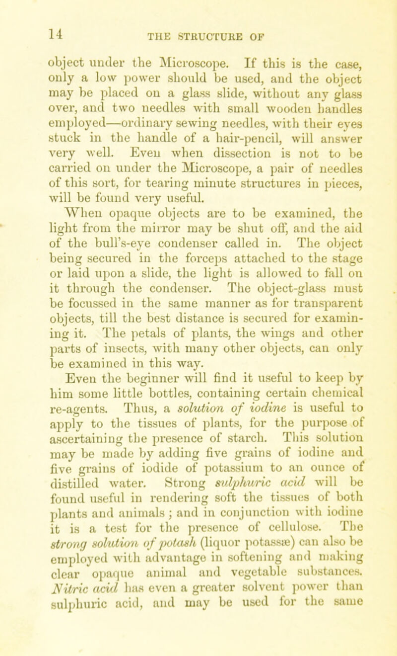 object under the ^licroscope. If this is the case, only a low power should be used, and the object may be j^laced on a glass slide, without any glass over, and two needles with small wooden handles employed—ordinary sewing needles, with their eyes stuck in the liandle of a hair-pencil, will answer very well. Even when dissection is not to be carried oii under the Microscope, a pair of needles of this sort, for tearing minute structures in pieces, will be found very useful. When opaque objects are to be examined, the light from the mirror may be shut off, and the aid of the bull’s-eye condenser called in. The object being secured in tlie forceps attached to the stage or laid upon a slide, the light is allowed to fall on it through the condenser. The object-glass must be focussed in the same manner as for transparent objects, till the best distance is secured for examin- ing it. The petals of plants, the wings and other parts of insects, with many other objects, can only be examined in this way. Even the beginner will find it u.seful to keep by him some little bottles, containing certain chemical re-agents. Thus, a solution of iodine is useful to apply to the tissues of plants, for the purpose of ascertaining the presence of starch. This solution may be made by adding five grains of iodine and five grains of iodide of potassium to an ounce of distilled water. Strong sidphuric acid will be found useful in rendering soft the tissues of both plants and animals ; and in conjunction with iodine it is a test for the pre.sence of cellulo.se. The strong solution of potash (liquor potas.sie) can also be employed with advantage in softening and making clear opaque animal and vegetable substance.s. Nitric acid luis even a greater solvent power than sulidiuric acid, and may be used for the same