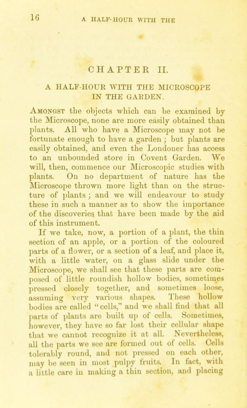 CHAPTER II. A HALF-HOUR WITH THE MICROSCOPE IN THE GARDEN. Amongst the objects which can be examined by the Microscope, none are more easily obtained than plants. All who have a Microscope may not be fortunate enough to have a garden ; but plants are easily obtained, and even the Londoner has access to an unbounded store in Covent Garden. We will, then, commence our Microscopic studies with plants. On no department of nature has the Microscope thrown more light than on the struc- ture of plants ; and we will endeavour to study these in such a manner as to show the importance of the discoveries that have been made by the aid of this instrument. If we take, now, a portion of a plant, the thin .section of an apple, or a portion of the coloured parts of a flower, or a section of a leaf, and place it, with a little water, on a glass slide under the Micro.scope, we shall see that these parts are com- po.sed of little roundish hollow bodies, sometimes pressed closely together, and sometimes loose, assuming very various shapes. These hollow bodies are called “celts,” and we shall And that all parts of plants are built up of cells. Sometimes, liowever, they have so far lost their cellular shape that we cannot recognize it at all. Nevertheless, all the parts we see are formed out of cells. Cells tolerably round, and not pres.sed on each other, may be seen in most pulpy fruits. In fact, with a little care in making a thin section, and placing
