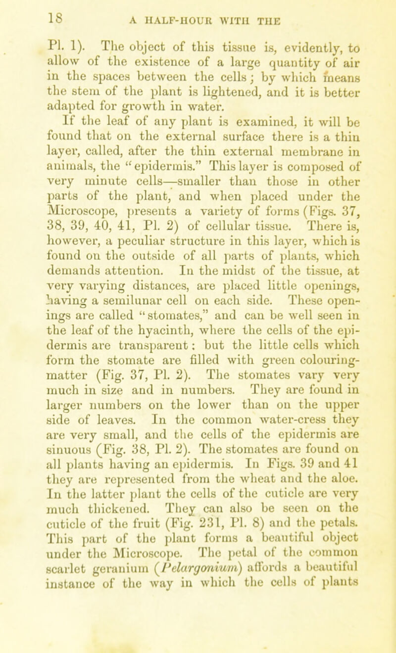 PI. 1). The object of this tissue is, evidently, to allow of the existence of a large quantity of air in the spaces between the cells; by which means the stem of the plant is lightened, and it is better adapted for growth in water. If the leaf of any plant is examined, it will be found that on the external surface there is a thin layer, called, after the thin external membrane in animals, the “epidermis.” This layer is composed of very minute cells—smaller than those in other parts of the plant, and when placed under the Microscope, ])re.sents a variety of forms (Figs. 37, 38, 39, 40, 41, PI. 2) of cellular tissue. There is, however, a peculiar structure in this layer, which is found on the outside of all parts of plants, which demands attention. In the midst of the tissue, at very varying distances, are placed little openings, having a semilunar cell on each side. These open- ings are called “ stomates,” and can be well seen in the leaf of the hyacinth, where the cells of the epi- dermis are transparent; but the little cells which form the stomate are filled with green colouring- matter (Fig. 37, PI. 2). Tlie stomates vary very much in size and in numbers. They are found in larger numbers on the lower than on the upper side of leaves. In the common water-cress they are very small, and the cells of the epidermis are sinuous (Fig. 38, PI. 2). The stomates are found on all plants having an epidermis. In Figs. 39 and 41 they are rejiresented from the wheat and the aloe. In the latter jilant the cells of the cuticle are very much thickened. They can also be seen on the cuticle of the fruit (Fig. 231, PI. 8) and the petals. This part of the plant forms a beautiful object under the hlicroscope. Tlie petal of the common scarlet geranium (^Pelargonium) affords a beautiful instance of the way in which the cells of plants