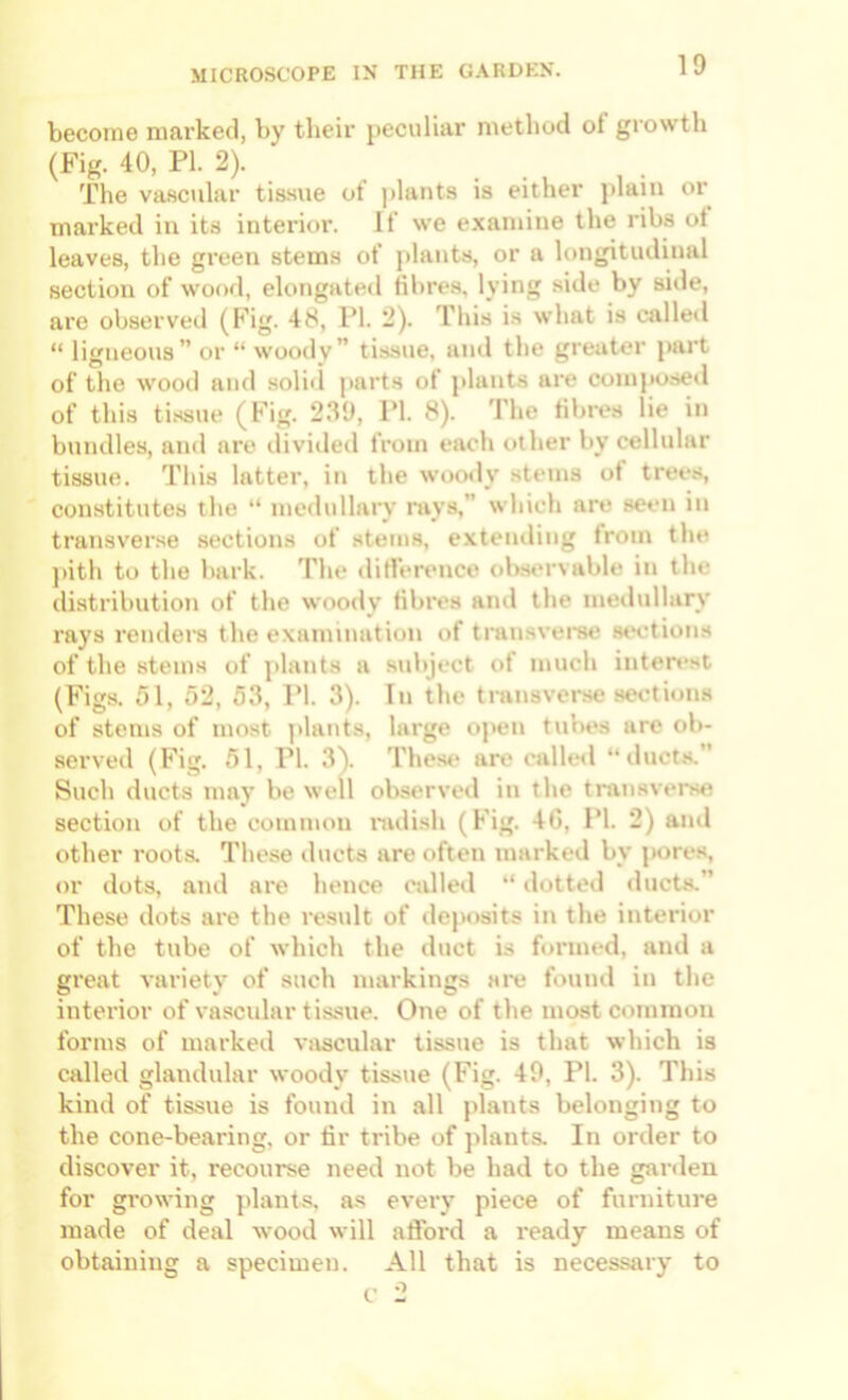 become marked, by their peculiar method of growth (Fig. 40, PI. 2). The va.scular tissue ot |)lants is either jilaiii oi marked iu its interior. If we e.xamiiie the ribs ot leaves, the green stems of plants, or a longitudinal section of wood, elongated fibres, lying side by side, are observed (Fig. 48, PI. 2). Tliis is what is calleil “ ligneous” or “ woody” tissue, and the greater part of the wooii and solid parts of plants are composed of this ti.ssue (Fig. 2.“19, PI. 8). 'I'he fibres lie in bundles, and are divided from each other by cellular tissue. This latter, in the woody stems of trees, constitutes the “ medullary mys,” which are seen in transverse sections of stems, extending from the ])ith to the bark. The dillerence obst'rvable in the distribution of the woody fibres ami the medullary rays rondel’s the examination of transvei’se st*etions of the stems of plants a subject of much interest (Figs. ^)1, 52, 55, PI. 3). In the transverse sections of stems of most ]>lants, large oj»en tubes are ob- served (Fig. 51, PI. 3). These are calletl “ duct.s.” Such ducts may be well observeil in the tmnsvt'rse section of the common nulish (Fig. 4G, PI. 2) and other roots. These ducts are often marked by pore.s, or dots, and are hence called “ dotted ducts.” These dots are the result of dejiosits in the interior of the tube of which the duct is formed, and a great variety of such markings are found in the interior of vascular tissue. One of the most common forms of marked vascular tissue is that which is called glandular woody tissue (Fig. 49, PI. 3). This kind of tis.sne is found in all plants belonging to the cone-bearing, or fir tribe of jdants. In order to discover it, recourse need not be had to the ganleu for gi’owing plants, as every piece of furniture made of deal wood will afford a ready means of obtaining a specimen. All that is necessary to f 2