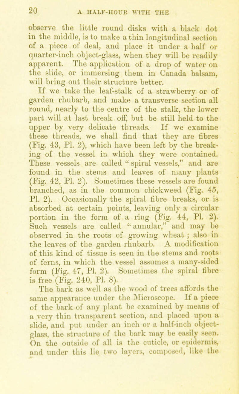 obsene the little round disks with a black dot in the middle, is to make a thin longitudinal section of a piece of deal, and place it under a half or quarter-inch object-glass, when they will be readily apparent. The application of a drop of water on the slide, or immersing them in Canada balsam, will bring out their structure better. If we take the leaf-stalk of a strawberry or of garden rhubarb, and make a transverse section all round, nearly to the centre of the stalk, the lower part will at last break off, but be still held to the upper by very delicate threads. If we examine these threads, we shall find that they are fibres (Fig. 43, PI. 2), which have been left by the break- ing of the vessel in which they were contained. These vessels are called “ .spiral vessels, and are found in the stems and leaves of many plants (Fig. 42, PI. 2). Sometimes these vessels are found branched, as in the common chickweed (Fig. 45, PI. 2). Occasionally the spiral fibre breaks, or is absorbed at certain points, leaving only a circular portion in the form of a ring (Fig. 44, PI. 2). Such vessels are called “ annular,” and may be observed in the roots of gi’owing wheat ; also in the leaves of the garden rhubarb. A modification of this kind of tissue is seen in the stems and roots of ferns, in which the vessel as.sumes a many-sided form (Fig. 47, PI. 2). Sometimes the spiral fibre is free (Fig. 240, PI. 8). The bark as well as the wood of trees aflbrds the same appearance under the Microscope. If a piece of the bark of any plant be examined by means of a very thin transparent section, and placed upon a slide, and put under an inch or a half-inch object- glass, the structure of the bark may be easily seen. On the outside of all is the cuticle, or ejndermis, and under this lie two layers, composed, like the
