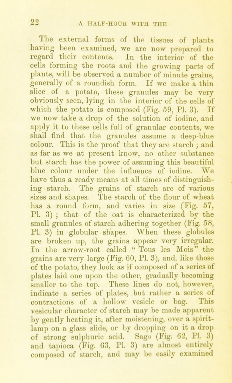 The external forms of the tissues of plants having been examined, we are now j)repared to regard their contents. In the interior of the cells forming the roots and the growing parts of plants, will be observed a number of minute grains, generally of a roundish form. If we make a thin slice of a potato, these granules may be very obvion.sly seen, lying in the interior of the cells of which the potato is composed (Fig. 59, PI. 3). If we now take a drop of the solution of iodine, and apply it to these cells full of granular contents, we shall find that the granules assume a deep-blue colour. This is the proof that they are starch ; and as far as we at present know, no other substance but starch has the power of assuming this beautiful blue colour under the influence of iodine. We liave thus a ready means at all times of distinguish- ing starch. The grains of starch are of various sizes and shapes. The starch of the flour of wheat has a round form, and varies in size (Fig. 57, PI. 3) ; that of the oat is characterized by the small granules of starch adhering together (Fig. 58, PI. 3) in globular shapes. When these globules are broken up, the grains appear very irregular. In the aiTow-root called “ Tons les Mois” the grains are very large (Fig. 60, PI. 3), and, like those of the potato, they look as if composed of a series of plates laid one upon the other, gradually becoming smaller to the top. These lines do not, however, indicate a series of plates, but rather a series of contractions of a hollow vesicle or bag. This vesicular character of starch may be made apparent by gently heating it, after moistening, over a sjurit- lamp on a glass slide, or by dropping on it a drop of strong sulphuric acid. Sago (Fig. 62, PI. 3) and ta[)ioca (Fig. 03, PI. 3) are almost entirely composed of starch, and may be easily examined