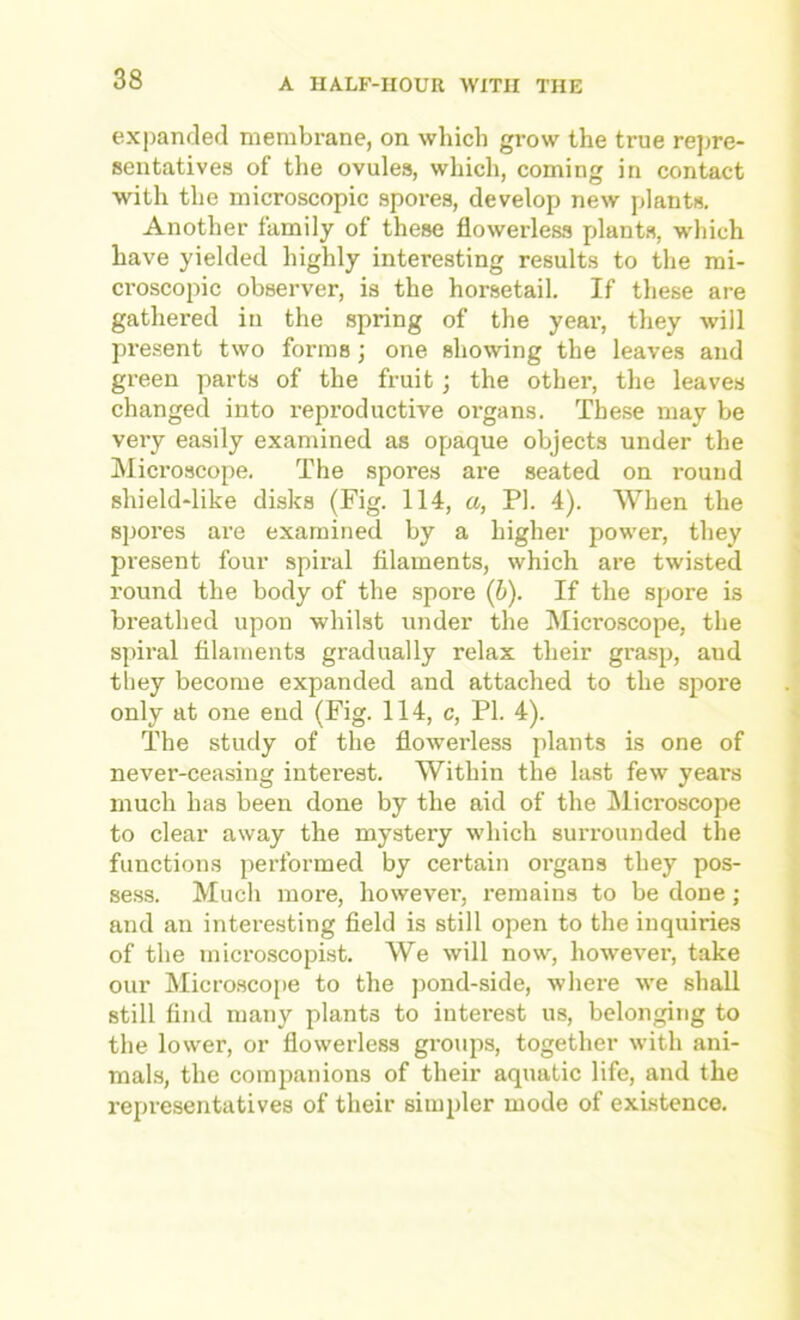 expanded membrane, on which grow the true repre- sentatives of tlie ovules, which, coming in contact with the microscopic spores, develop new plants. Another family of these flowerless plants, which have yielded highly interesting results to the mi- croscopic observer, is the horsetail. If these are gathered in the spring of the year, they will pi’esent two forms; one showing the leaves and green parts of the fruit; the other, the leaves changed into reproductive organs. These may be very easily examined as opaque objects under the ^Microscope. The spores are seated on round shield-like disks (Fig. 114, a, PI. 4). When the spores are examined by a higher power, they present four spiral filaments, which are twisted round the body of the spore (6). If the spore is breathed upon whilst under the Micro,scope, the spiral filaments gradually relax their grasp, aud they become expanded and attached to the spore only at one end (Fig. 114, c, PI. 4). The study of the flowerless plants is one of never-ceasing intei’est. Within the last few years much has been done by the aid of the Microscope to clear away the mystery which surrounded the functions performed by certain oi-gans they pos- se.ss. Much more, however, remains to be done; and an interesting field is still open to the inquiries of the micro.scopist. We will now, however, take our Micro.scope to the j)ond-side, where we shall still find many plants to interest us, belonging to the lower, or flowerless groups, together with ani- mals, the companions of their aquatic life, and the representatives of their simpler mode of existence.