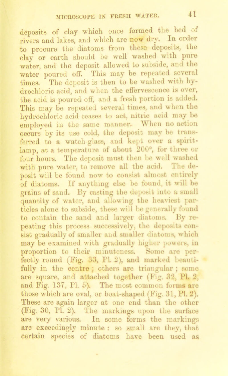 deposits of clay which once formed the bed of rivers and lakes, and which are now dry. In order to procure the diatoms from these dejtosits, the clay or earth should be well washed with puie water, and the deposit allowed to subside, and the water poui'ed off. This may be repeated several times. The deposit is then to be washed with hy- drochloric acid, and when the efferve.scence is over, the acid is poureil olT, and a fresli portion is atlded. This may bo rejieatetl several times, and wlieii the hydrochloric acid ceases to act, nitric acid may be employed in the .same manner. ^\ lien no action occurs by its use cold, the de]iosit may be tnins- fcrred to a watch-glas.s, and kept over a spirit- lamp, at a temperature of about 200°, for three or four liours. The deposit must then be well wa.shed w’ith ]iure water, to remove all the acid. The de- posit will be found now to consist almost entirely of diatoms. If anytliing else be found, it will be grains of saiul. l>y casting the deposit into a small quantity of water, and allowing tlie heaviest par- ticles alone to subsiile, these will be genenilly found to contain the sand and larger diatoms. Hy re- jieating this jirocess succe.ssively, the deposits con- sist gruilually of smaller ami smaller iliatoms, w hich may be examined with gradually liigher jiowers, in proportion to their minuteness. Some are j>er- fectly round (Fig. 33, I’l. 2), and marked beauti- fully in the centre ; others are triangular ; some are square, and attached together (Fig. 32, 1*1. 2, and Fig. 137, Tl. 5). The most common forms are those which are oval, or boat-shaped (Fig. 31, PI. 2). These are again larger at one end than the other (I'ig. 30, PI. 2). The markings upon the surface are very various. In some forms the markings are exceedingly minute : so small are they, that certain species of diatoms have been used as