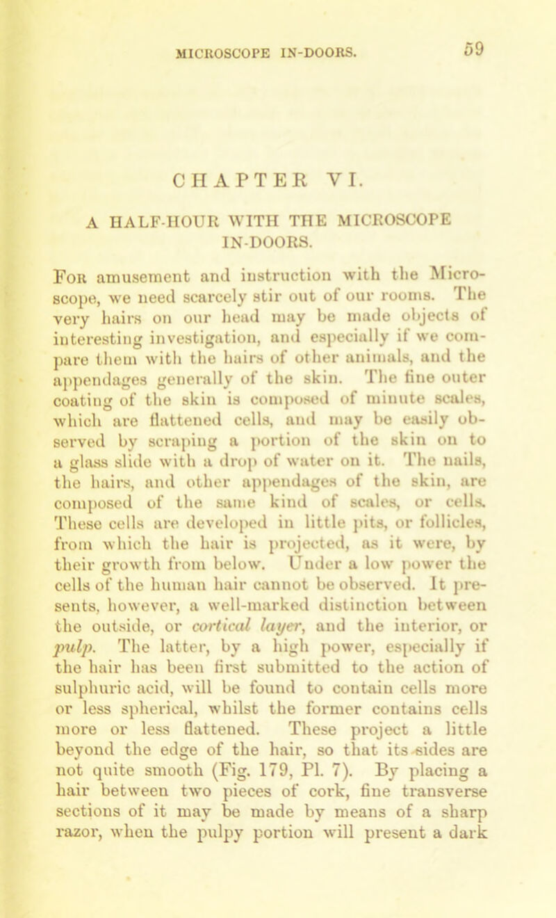 CHAPTEK VI. A HALF-HOUR WITH THE MICROSCOPE IN-DOORS. For amusement and instruction with the ftricro- scope, we need scarcely stir out of our rooms. The very hairs on our liead may bo made objects of interesting investigation, and especially if we com- pare them with the hairs of other animals, and the ajipendages generally of the skin. The fine outer coating of the skin is composed of minute scales, which are flattened cells, and may bo easily ob- served by scraping a portion of the skin on to a glass slide with a drop of water on it. The nails, the hairs, and other ajipendages of the skin, are composed of the same kind of scales, or cells. These cells are developed in little pits, or follicle.s, from which the hair is projected, as it were, by their growth from below. Under a low power the cells of the human hair cannot be observed. It pre- sents, however, a well-marked distinction between the outside, or mrtical layer, and the interior, or pulp. The latter, by a high power, especially if the hair has been fii'st submitted to the action of sulphuric acid, will be found to contain cells more or less spherical, whilst the former contains cells more or less flattened. These project a little beyond the edge of the hair, so that its-sides are not quite smooth (Fig. 179, PI. 7). By placing a hair between two pieces of cork, fine transverse sections of it may be made by means of a sharp razor, when the pulpy portion will present a dark