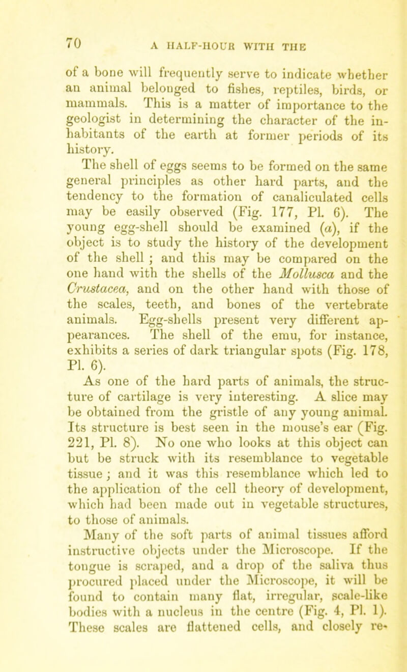 of a bone will frequently serve to indicate whether an animal belonged to fishes, reptiles, birds, or mammals. This is a matter of importance to the geologist in determining the character of the in- habitants of the earth at former periods of its history. The shell of eggs seems to be formed on the same general principles as other hard parts, and the tendency to the formation of canaliculated cells may be easily observed (Fig. 177, PI. 6). The young egg-shell should be examined (a), if the object is to study the history of the development of the shell ; and this may be compared on the one hand with the shells of the Mollusca and the Crustacea, and on the other hand with those of the scales, teeth, and bones of the vertebrate animals. Egg-shells present very different ap- pearances. The shell of the emu, for instance, exhibits a series of dark triangular spots (Fig. 178, PI. 6). As one of the hard parts of animals, the struc- ture of cartilage is very interesting. A slice may be obtained from the gristle of any young animal. Its structure is best seen in the mouse’s ear (Fig. 221, PI. 8). No one who looks at this object can but be struck with its resemblance to vegetable tissue; and it was this I'esemblance which led to the application of the cell theory of development, which had been made out in vegetable structures, to those of animals. Many of the soft parts of animal tissues afford instructive objects under the Microscope. If the tongue is scraped, and a drop of the saliva thus procured placed under the INIicroscoiie, it will be found to contain many flat, irregular, scale-like bodies with a nucleus in the centre (Fig. 4, PI. 1). These scales are flattened cells, and closely re-