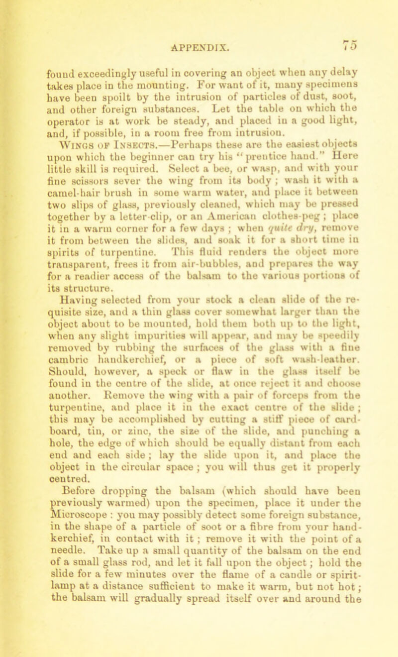 found exceedingly useful in covering an object when any delay takes place in the mounting. For want of it, many specimens have been spoilt by the intrusion of particles of dust, soot, and other foreign substances. Let the table on which the operator is at work be steady, and placed in a good light, and, if possible, in a room free from intrusion. Wings of Insect.s.—Perhaps these are the easiest objects upon which the beginner can try his “prentice hand.” Here little skill is required. Select a bee, or wasp, ami with your fine scissors sever the wing from its body ; wash it with a camel-hair brush in some warm water, and place it between two slips of glass, previously cleaned, which may be pressed together by a letter-clip, or an American clothes-peg ; place it in a warm corner for a few days ; when quite dry, remove it from between the slides, and soak it fur a short time in spirits of turpentine. This Huid renders the object more transparent, frees it from air-bubbles, and prepares the way for a readier access of the balsam to the various portions of its structure. Having selected from your stock a clean slide of the re- quisite size, and a thin glass cover somewhat larger than the object about to be mounted, bold them both up to the light, when any slight impurities will appear, and may be s|>eedily removed by rubbing the surfaces of the glass with a fine cambric handkerchief, or a piece of soft wash-leather. Should, however, a speck or flaw in the glass itself be found in the centre of the slide, at once reject it and choose another. Kemove the wing with a pair of forceps from the turpentine, and place it in the exact centre of the slide ; this may be accomplished by cutting a stitf piece of card- board, tin, or zinc, the size of the slide, and punching a hole, the edge of which should be equally distant from each end and each side ; lay the slide upon it, and place the object in the circular space ; you will thus get it properly centred. Before dropping the balsam (which should have been previously warmed) upon the specimen, place it under the Microscope : you may possibly detect some foreign substance, in the shape of a particle of soot or a fibre from your hand- kerchief, in contact with it; remove it with the point of a needle. Take up a sm.all quantity of the balsam on the end of a small glass rod, and let it fall upon the object; hold the slide for a few minutes over the flame of a candle or spirit- lamp at a distance suflBcient to make it warm, but not hot; the balsam will gradually spread itself over and around the