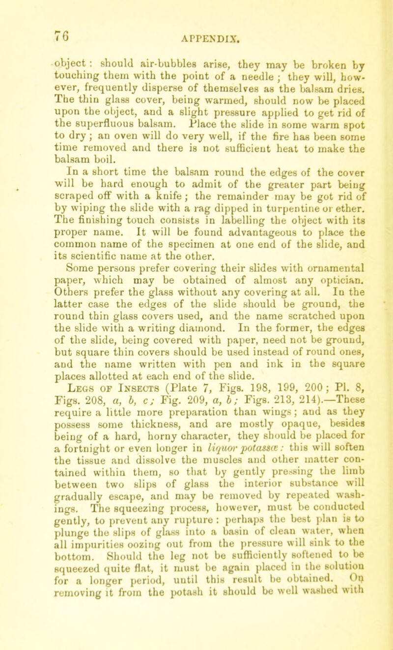 object; should air-bubbles arise, they may be broken by touching them with the point of a needle ; they will, how- ever, frequently disperse of themselves as the balsam dries. The thin glass cover, being warmed, should now be placed upon the object, and a slight pressure applied to get rid of the superfluous balsam. Place the slide in some warm spot to dry; an oven will do very well, if the fire has been some time removed and there is not sufficient heat to make the balsam boil. In a short time the balsam round the edges of the cover will be hard enough to admit of the greater part being scraped off with a knife ; the remainder may be got rid of by wiping the slide with a rag dipped in turpentine or ether. The finishing touch consists in labelling the object with its proper name. It will he found advantageous to place the common name of the specimen at one end of the slide, and its scientific name at the other. Some persons prefer covering their slides with ornamental paper, which may be obtained of almost any optician. Others prefer the glass without any covering at all. In the latter case the edges of the slide should be ground, the round thin glass covers used, and the name scratched upon the slide with a writing diamond. In the former, the edges of the slide, being covered with paper, need not be ground, but square thin covers should be used instead of round ones, and the name written with pen and ink in the square places allotted at each end of the slide. Legs of Insects (Plate 7, Figs. 198, 199, 200; PI. 8, Figs. 208, ft, h, c; Fig. 209, a, b; Figs. 213, 214).—These require a little more preparation than wings; and as they possess some thickness, and are mostly opaque, besides being of a hard, horny character, they should be placed for a fortnight or even longer in liquor potassce: this will soften the tissue and dissolve the muscles and other matter con- tained within them, so that by gently pre.ssing the limb between two slips of glass the interior substance will gradually escape, and may be removed by repeated wash- ings. The squeezing process, however, must be conducted gently, to prevent any rupture : perhaps the best ]>lan is to plunge the slips of glass into a basin of clean water, when all impurities oozing out from the pressure will sink to the bottom. Should the leg not be sufficiently softened to be squeezed quite flat, it must be again placed in the solution for a longer period, until this result be obtained. On removing it from the potash it should be well washed with