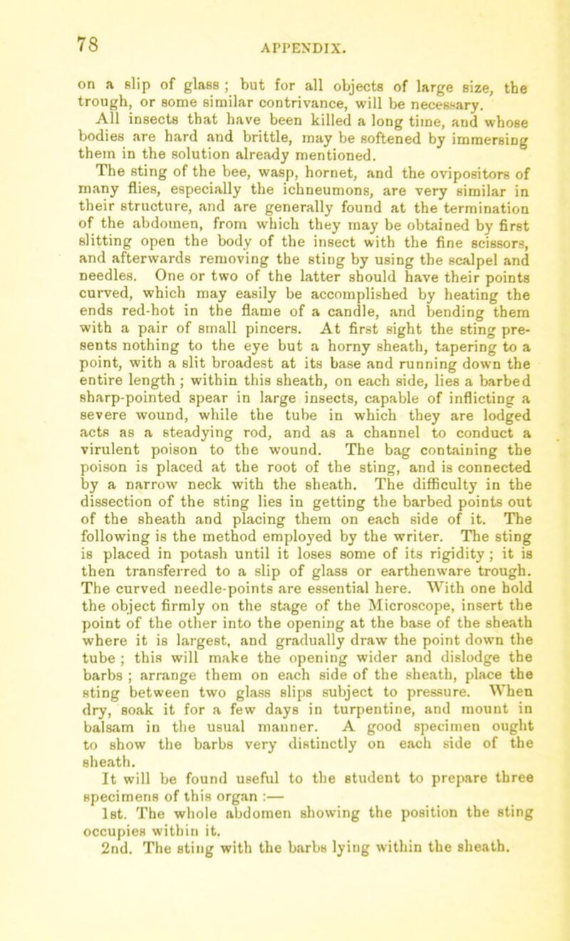 on a slip of glass ; but for all objects of large size, the trough, or some similar contrivance, will be necessary. All insects that have been killed a long time, and whose bodies are hard and brittle, may be softened by immersing them in the solution already mentioned. The sting of the bee, wasp, hornet, and the ovipositors of many flies, especially the ichneumons, are very similar in their structure, and are generally found at the termination of the abdomen, from which they may be obtained by first slitting open the body of the insect with the fine scissors, and afterwards removing the sting by using the scalpel and needles. One or two of the latter should have their points curved, which may easily be accomplished by heating the ends red-hot in the flame of a candle, and bending them with a pair of small pincers. At first sight the sting pre- sents nothing to the eye but a horny sheath, tapering to a point, with a slit broadest at its base and running down the entire length ; within this sheath, on each side, lies a barbed sharp-pointed spear in large insects, capable of inflicting a severe wound, while the tube in which they are lodged acts as a steadying rod, and as a channel to conduct a virulent poison to the wound. The bag containing the poison is placed at the root of the sting, and is connected by a narrow neck with the sheath. The difficulty in the dissection of the sting lies in getting the barbed points out of the sheath and placing them on each side of it. The following is the method employed by the writer. The sting is placed in potash until it loses some of its rigidity; it is then transferred to a slip of glass or earthenware trough. The curved needle-points are essential here. With one hold the object firmly on the stage of the Microscope, insert the point of the other into the opening at the base of the sheath where it is largest, and gradually draw the point down the tube ; this will make the opening wider and dislodge the barbs ; arrange them on each side of the .sheath, place the sting between two gla.ss slips subject to pressure. When dry, soak it for a few days in turpentine, and mount in balsam in the usual manner. A good specimen ought to show the barbs very distinctly on each side of the sheath. It will be found useful to the student to prepare three specimens of this org.an :— 1st. The whole abdomen showing the position the sting occupies within it. 2nd. The sting with the barbs lying within the sheath.