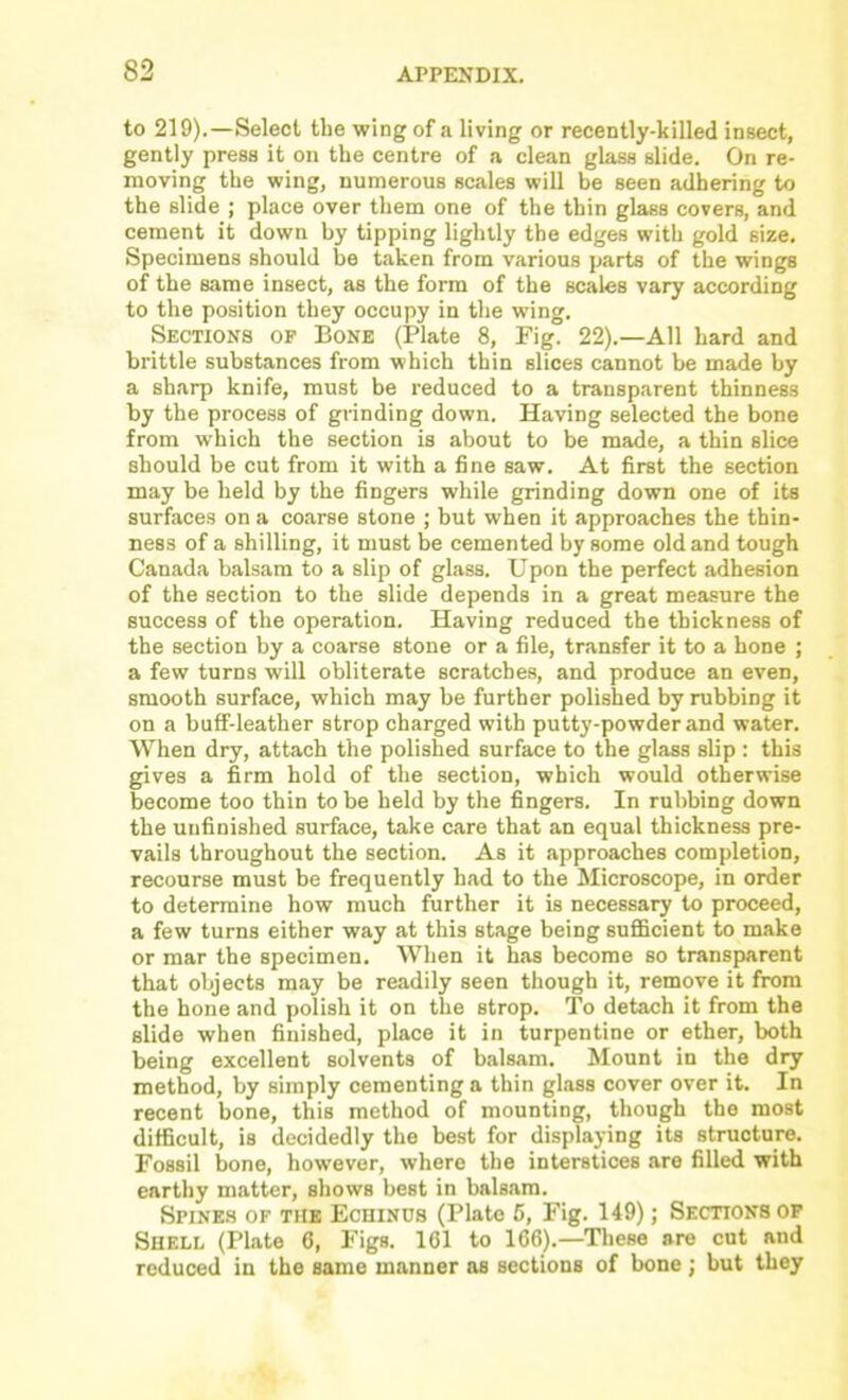 to 219),—Select tbe wing of a living or recently-killed insect, gently press it on the centre of a clean glass slide. On re- moving tbe wing, numerous scales will be seen adhering to the slide ; place over them one of the thin glass covers, and cement it down by tipping lightly the edges with gold size. Specimens should be taken from various parts of the wings of the same insect, as the form of the scales vary according to the position they occupy in the wing. Sections of Bone (Plate 8, Fig. 22).—All hard and brittle substances from which thin slices cannot be made by a sharp knife, must be reduced to a transp.arent thinness by the process of grinding down. H.aving selected the bone from which the section is about to be made, a thin slice should be cut from it with a fine saw. At first the section may be held by the fingers while grinding down one of its surfaces on a coarse stone ; but when it approaches the thin- ness of a shilling, it must be cemented by some old and tough Canada balsam to a slip of glass. Upon the perfect adhesion of the section to the slide depends in a great measure the success of the operation. Having reduced the thickness of the section by a coarse stone or a file, transfer it to a hone ; a few turns will obliterate scratches, and produce an even, smooth surface, which may be further polished by rubbing it on a buff-leather strop charged with putty-powder and water. When dry, attach the polished surface to the glass slip: this gives a firm hold of the section, which would otherwise become too thin to be held by the fingers. In rubbing down the unfinished surface, take care that an equal thickness pre- vails throughout the section. As it approaches completion, recourse must be frequently had to the Microscope, in order to determine how much further it is necessary to proceed, a few turns either way at this stage being suflscient to make or mar the specimen. When it has become so transparent that objects may be readily seen though it, remove it from the hone and polish it on the strop. To detach it from the slide when finished, place it in turpentine or ether, both being excellent solvents of balsam. Mount in the dry meth^od, by simply cementing a thin glass cover over it. In recent bone, this method of mounting, though the most difficult, is decidedly the best for displaying its structure. Fossil bone, however, where the interstices are filled, with earthy matter, shows best in bals.am. SPINE.S OF THE EcuiNOs (Plate 6, Fig. 149); Sections op Shell (Plate 6, Figs. 161 to 166).—These are cut and reduced in the same manner as sections of bone ; but they