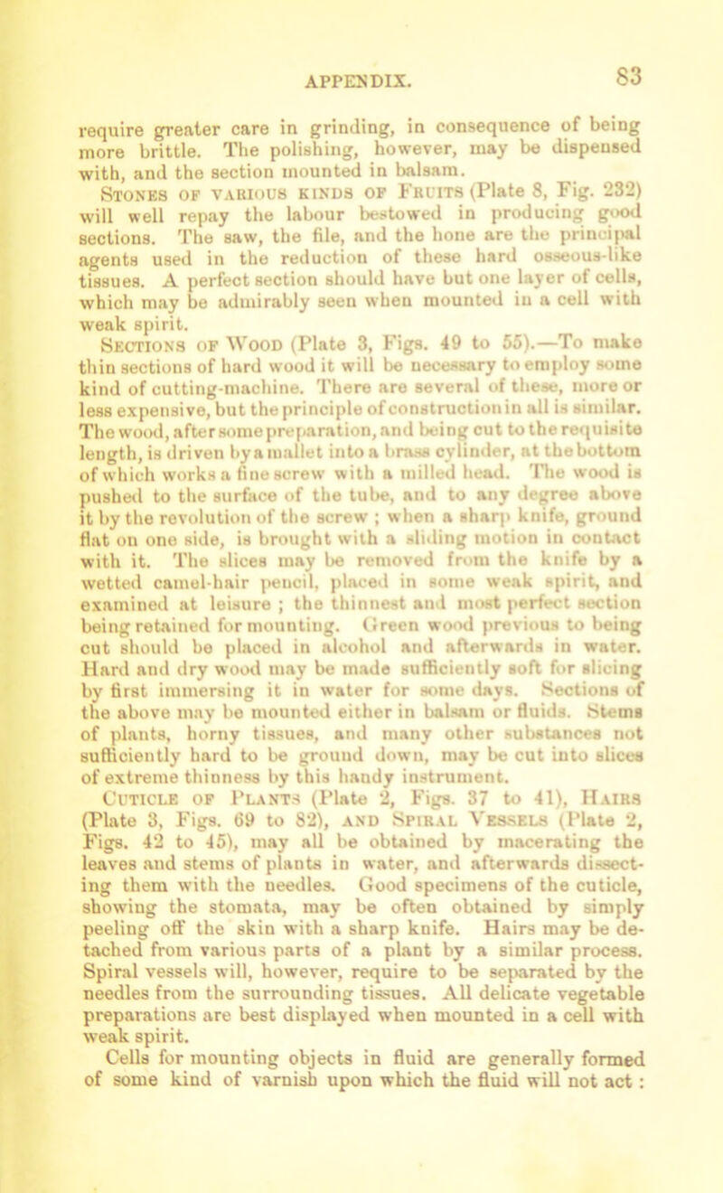 require greater care in grinding, in consequence of being more brittle. Tlie polishing, however, may be dispensed ■with, and the section mounted in balsam. Stones of vauious kinds op Friits (Plate 8, Fig. 232) will well repay the labour bestowed in producing good sections. The saw, the file, and the hone are the princijuil agents used in the reduction of these hard osseous-like tissues. A perfect section should have but one layer of cells, which may be admirably seen when mounted in a cell with weak spirit. Sections of AVood (Plate 3, Figs. 49 to 55).—To make thin sections of hartl wood it will be necessary to employ some kind of cutting-machine. There are several of these, more or less expensive, but the principle of construction in all is similar. The wood, afterstimepreparation, and being cut to the requisite length, is driven byamallet into a brass cylinder, at thebottora of which works a fine screw with a milled head, 'llie wood is pusheil to tlie surface of the tube, and to any degree above it by the revolution of the screw ; when a sharp knife, ground flat on one side, is brought with a sliding motion in contact with it. The slices may be removed from the knife by a wetted camel-hair pencil, placed in some weak spirit, and examined at leisure ; the thinnest and most perfect section being retained for mounting. (!reen wood previous to being cut should be placed in alcohol and afterwards in water. Hard and dry wootl may be made sufficiently soft for slicing by first immersing it in water for some days. .'Sections of the above may be mounted either in balsam or fluids. Stems of plants, horny tissues, and many other substances not sufficiently hard to be ground down, may be cut into slices of extreme thinness by this handy instrument. Cuticle of Plants (I’late 2, Figs. 37 to 41), Hairs (Plate 3, Figs. 69 to 82), and Spiral Ves-sels (Plate 2, Figs. 42 to 45), may all be obtained by macerating the leaves and stems of plants in water, and afterwards dissect- ing them with the needles. Good specimens of the cuticle, showing the stomata, may be often obtained by simply peeling off the skin with a sharp knife. Hairs may be de- tached from various parts of a plant by a similar process. Spiral vessels will, however, require to be separated by the needles from the surrounding tissues. All delicate vegetable preparations are best displayed when mounted in a cell with weak spirit. Cells for mounting objects in fluid are generally formed of some kind of varnish upon which the fluid will not act: