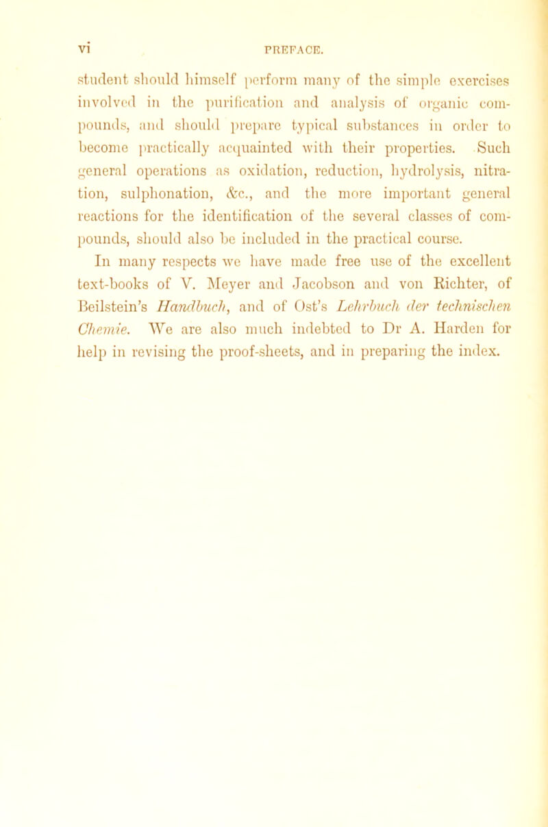 student should himself perform many of the simple exercises involved in the purification and analysis of organic com- pounds, and should prepare typical substances in order to become practically acquainted with their properties. Such general operations as oxidation, reduction, hydrolysis, nitra- tion, sulphonation, &c., and the more important general reactions for the identification of the several classes of com- pounds, should also be included in the practical course. In many respects we have made free use of the excellent text-books of V. Meyer and Jacobson and von Richter, of Beilstein’s Handbuch, and of Ost’s Lehrbuch cler technischen Chemie. We are also much indebted to Dr A. Harden for help in revising the proof-sheets, and in preparing the index.