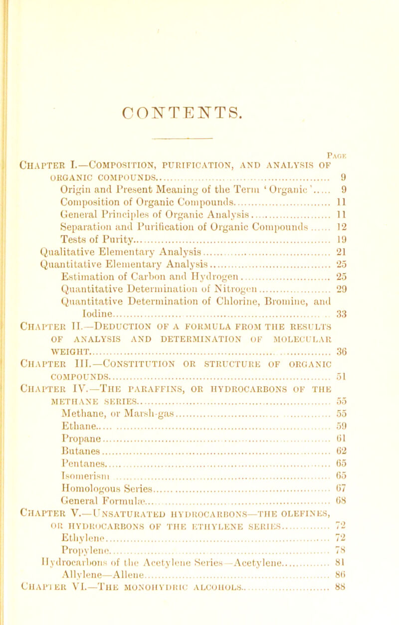 CONTENTS. Pack Chapter I.—Composition, purification, and analysis of ORGANIC COMPOUNDS 9 Origin and Present Meaning of the Term ‘ Organic’ 9 Composition of Organic Compounds 11 General Principles of Organic Analysis 11 Separation and Purification of Organic Compounds 12 Tests of Purity 19 Qualitative Elementary Analysis 21 Quantitative Elementary Analysis 25 Estimation of Carbon and Hydrogen 25 Quantitative Determination of Nitrogen 29 Quantitative Determination of Chlorine, Bromine, and Iodine 33 Chapter II.— Deduction of a formula from the results OF ANALYSIS AND DETERMINATION OF MOLECULAR WEIGHT 36 Chapter III.—Constitution or structure of organic compounds 51 Chapter IV.—The paraffins, or hydrocarbons of the METHANE SERIES 55 Methane, or Marsh-gas 55 Ethane 59 Propane 61 Butanes 62 Pentanes 65 Isomerism 65 Homologous Series 67 General Formula? 68 Chapter V.—Unsaturated hydrocarbons—the olefines, OR HYDROCARBONS of the ethylene series 72 Ethylene 72 Propylene 78 Hydrocarbons of the Acetylene Series -Acetylene 81 Allylene—Allene 86 Chapter VI.—The monoiiydric alcohols.. 88