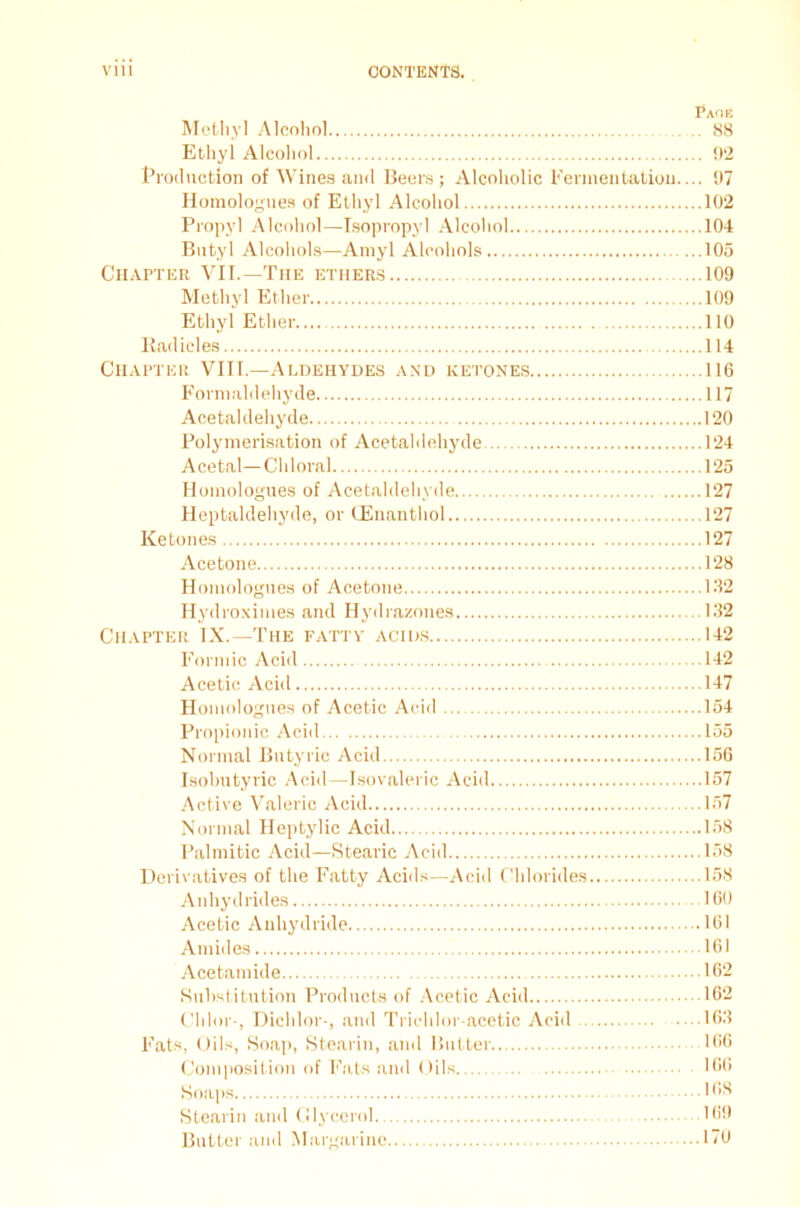Pads Methyl Alcohol 88 Ethyl Alcohol 02 Production of Wines and Beers; Alcoholic Fermentation.... 07 Homologues of Ethyl Alcohol 102 Propyl Alcohol—Isopropyl Alcohol 104 Butyl Alcohols—Amyl Alcohols 105 Chapter VII.—The ethers 109 Methyl Ether 109 Ethyl Ether 110 Radicles 114 Chapter VIII.—Aldehydes and ketones 116 Formaldehyde 117 Acetaldehyde 120 Polymerisation of Acetaldehyde 124 Acetal—Chloral 125 Homologues of Acetaldehyde 127 Heptaldehyde, or CEnanthol 127 Ketones 127 Acetone 128 Homologues of Acetone 132 Hydroximes and Hydrazones 132 Chapter IX.—The fatty acids 142 Formic Acid 142 Acetic Acid 147 Homologues of Acetic Acid 154 Propionic Acid 155 Normal Butyric Acid 156 Isobutyric Acid—Isovaleric Acid 157 Active Valeric Acid 157 Normal Heptylic Acid 158 Palmitic Acid—Stearic Acid 158 Derivatives of the Fatty Acids—Acid Chlorides 158 Anhydrides 160 Acetic Anhydride 161 Amides 161 Acetamide 162 Substitution Products of Acetic Acid 162 Chlor-, Dichlor-, and Trichlor acetic Acid ....163 Fats, Oils, Soap, Stearin, and Butter 166 Composition of Fats and Oils 166 Soaps 1 OS Stearin and Glycerol 169 Butter and Margarine 170