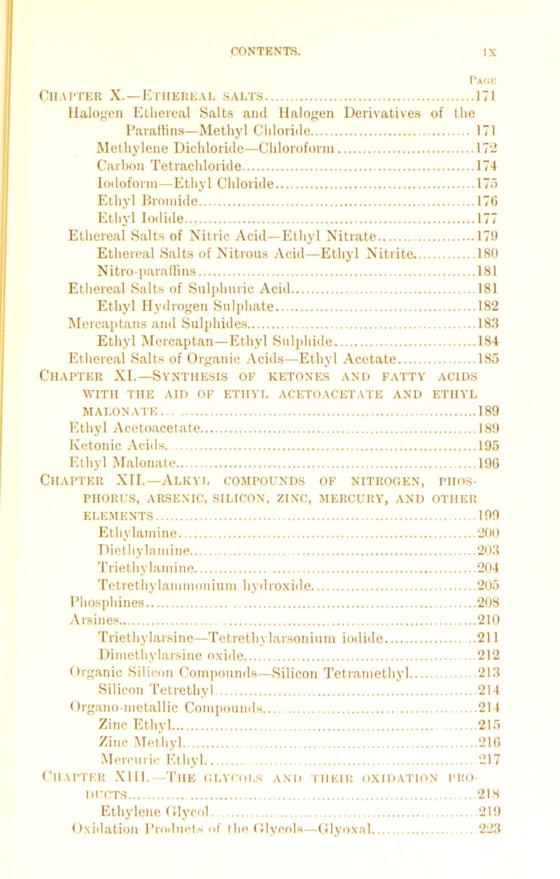 Pack Chapter X.—Ethereal salts 171 Halogen Ethereal Salts and Halogen Derivatives of the Paraffins—Methyl Chloride 171 Methylene Dichloride—Chloroform 172 Carbon Tetrachloride 174 Iodoform—Ethyl Chloride 175 Ethyl Bromide 176 Ethyl Iodide 177 Ethereal Salts of Nitric Acid—Ethyl Nitrate 179 Ethereal Salts of Nitrous Acid—Ethyl Nitrite 180 Nitro-paraffins 181 Ethereal Salts of Sulphuric Acid 181 Ethyl Hydrogen Sulphate 182 Mercaptans and Sulphides 183 Ethyl Mercaptan—Ethyl Sulphide 184 Ethereal Salts of Organic Acids—Ethyl Acetate 185 Chapter XI.—Synthesis of ketones and fatty acids with the aid of ethyl acetoacetate and ethyl malonate 189 Ethyl Acetoacetate 189 Ketonic Acids. 195 Ethyl Malonate 196 Chapter XII.—Alkyl compounds of nitrogen, phos- phorus, arsenic, silicon, zinc, mercury, and other ELEMENTS 199 Ethylamine 200 Diethylamine 203 Triethylamine 204 Tetrethylammonium hydroxide 205 Phosphines 208 Arsines 210 Triethylarsine—Tetrethylarsonium iodide 211 Dimethylarsine oxide 212 Organic Silicon Compounds—Silicon Tetramethyl 213 Silicon Tetrethyl 214 Organo-metallic Compounds 214 Zinc Ethyl 215 Zinc Methyl 216 Mercuric Ethyl 217 Chapter XIII.—The glycols and their oxidation pro- ducts 218 Ethylene Glycol 219 Oxidation Products of the Glycols—Glyoxal 223