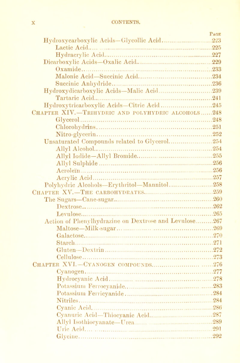 Page Hyd roxycarboxylic Acids— Glycollie Acid 223 Lactic Acid 225 Hydracrylic Acid 227 Dicarboxylic Acids—Oxalic Acid 229 Oxamide 233 Malonic Acid—Succinic Acid 234 Succinic Anhydride 236 Hydroxydicarboxylic Acids—Malic Acid 239 Tartaric Acid 241 Hydroxy tricarboxylic Acids—Citric Acid 245 Chapter XIV.—Trihydric and polyhydric alcohols 248 Glycerol 248 Chlorohydrins 251 Nitro-gly cerin 252 Unsaturated Compounds related to Glycerol 254 Allyl Alcohol 254 Allyl Iodide—Allyl Bromide 255 Allyl Sulphide 256 Acrolein 256 Acrylic Acid 257 Polyhydric Alcohols—Erythritol—Mannitol 258 Chapter XV.—The carbohydrates 259 The Sugars—Cane-sugar 260 Dextrose 262 Levulose 265 Action of Phenylhydrascine on Dextrose and Levulose 267 Maltose—Milk-sugar 269 Galactose 270 Starch 271 Gluten—Dextrin 272 Cellulose 273 Chapter XVI.— Cyanogen compounds 276 Cyanogen 277 Hydrocyanic Acid 278 Potassium Ferrocyanide 283 Potassium Ferricyanide 284 Nitriles 284 Cyanic Acid. 286 Cyan uric Acid—Thiocyanic Acid 287 Allyl Isothiocyanate—Urea 289 Uric Acid 291 Glycine 292