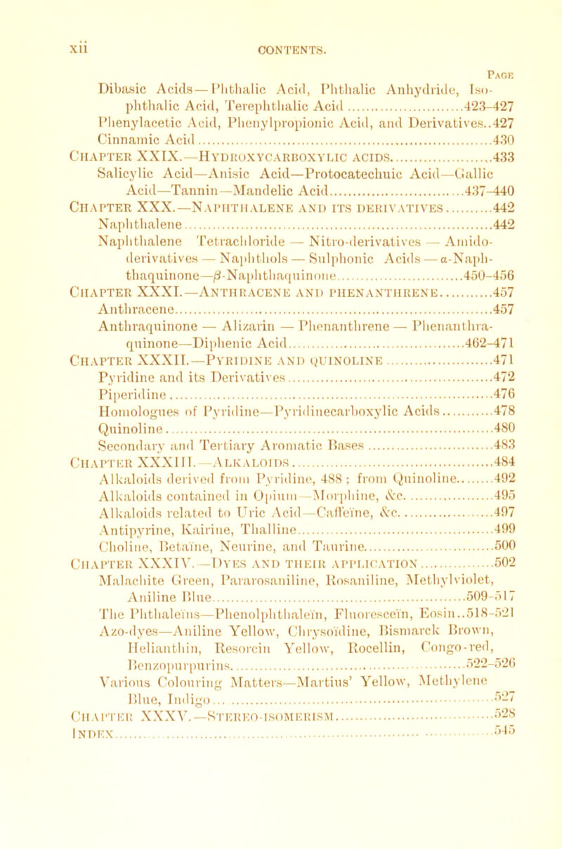 Page Dibasic Acids—Plithalic Acid, Phthalic Anhydride, Iso- phthalic Acid, Terephtlialic Acid 423-427 Phenylaeetic Acid, Phenylpropionic Acid, and Derivatives..427 Cinnamic Acid 430 Chapter XXIX.—Hydroxycarboxylic acids 433 Salicylic Acid—Anisic Acid—Protocatechuic Acid—Gallic Acid—Tannin— Mandelic Acid 437-440 Chapter XXX.—Naphthalene and its derivatives 442 Naphthalene 442 Naphthalene Tetrachloride —■ Nitro-derivatives — Aniido- derivatives — Naphthols — Sulphonic Acids — a-Napli- thaquinone—/3-Naphthaqninone 450-456 Chapter XXXI.—Anthracene and phenanthrene 457 Anthracene 457 Anthraquinone — Alizarin — Phenanthrene — Phenanthra- quinone—Diphenic Acid 462-471 Chapter XXXII.—Pyridine and quinoline 471 Pyridine and its Derivatives 472 Piperidine 476 Homologues of Pyridine—Pyridinecarhoxylic Acids 478 Quinoline 480 Secondary and Tertiary Aromatic Bases 483 Chapter XXXI11. —Alkaloids 484 Alkaloids derived from Pyridine, 488; from Quinoline 492 Alkaloids contained in Opium—Morphine, &c 495 Alkaloids related to Uric Acid—Caffeine, &c 497 Antipyrine, Kairine, Thalline 499 Choline, Betaine, Neurine, and Taurine 500 Chapter XXXIV. —Dyes and their application 502 Malachite Green, Pararosaniline, Rosaniline, Methylviolet, Aniline Blue 509-517 The Phthaleins—Phenolphthalei'n, Fluorescein, Eosin..518-521 Azo-dyes—Aniline Yellow, Chrysoidine, Bismarck Brown, Helianthin, Resorcin Yellow, Rocellin, Congo-red, Benzopurpurins 522-526 Various Colouring Matters—Martins’ Yellow, Methylene Blue, Indigo 527 Chapter XXXV.—Stereo-isomerism 528 Index 545