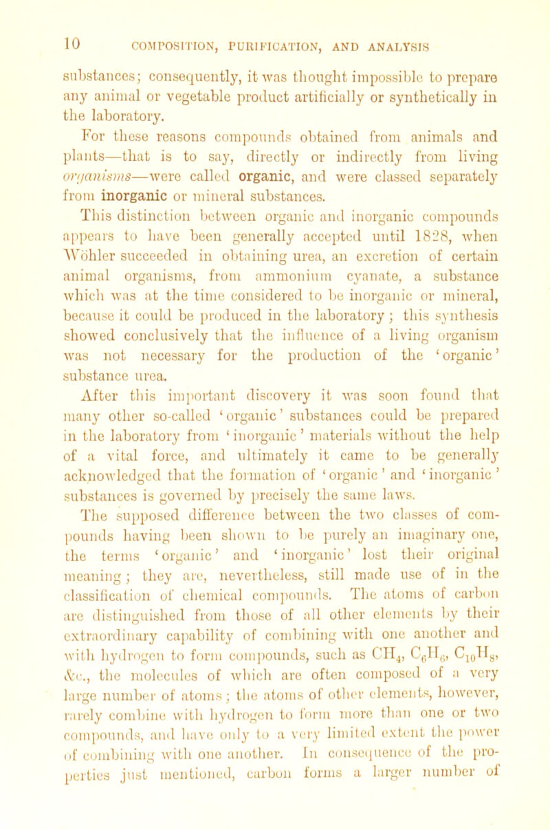 substances; consequently, it was thought impossible to prepare any animal or vegetable product artificially or synthetically in the laboratory. For these reasons compounds obtained from animals and plants—that is to say, directly or indirectly from living on/anisms—were called organic, and were classed separately from inorganic or mineral substances. This distinction between organic and inorganic compounds appears to have been generally accepted until 1828, when Wohler succeeded in obtaining urea, an excretion of certain animal organisms, from ammonium cyanate, a substance which was at the time considered to be inorganic or mineral, because it could be produced in the laboratory ; this synthesis showed conclusively that the influence of a living organism was not necessary for the production of the ‘ organic ’ substance urea. After this important discovery it was soon found that many other so-called ‘organic’ substances could be prepared in the laboratory from ‘ inorganic ’ materials without the help of a vital force, and ultimately it came to be generally acknowledged that the formation of ‘organic’ and ‘inorganic’ substances is governed by precisely the same laws. The supposed difference between the two classes of com- pounds having been shown to be purely an imaginary one, the terms ‘ organic ’ and ‘ inorganic ’ lost their original meaning; they are, nevertheless, still made use of in the classification of chemical compounds. The atoms of carbon are distinguished from those of all other elements by their extraordinary capability of combining with one another and with hydrogen to form compounds, such as CII4, C6H6, C10HS, t&c., the molecules of which are often composed of a very large number of atoms; the atoms of other elements, however, rarely combine with hydrogen to form more than one or two compounds, and have only to a very limited extent the power of combining with one another. In consequence of the pro- perties just mentioned, carbon forms a larger number of
