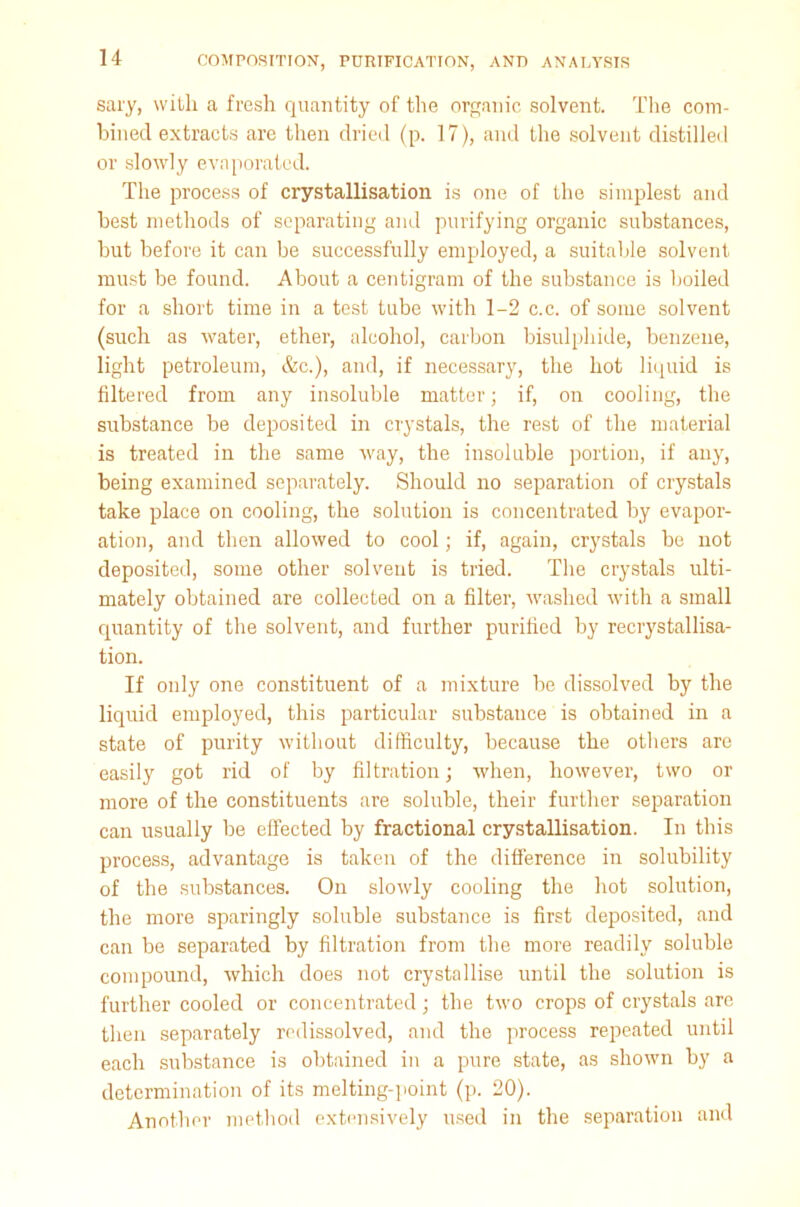 sary, with, a fresh quantity of the organic solvent. The com- bined extracts are then dried (p. 17), and the solvent distilled or slowly evaporated. The process of crystallisation is one of the simplest and best methods of separating and purifying organic substances, but before it can be successfully employed, a suitable solvent must be found. About a centigram of the substance is boiled for a short time in a test tube with 1-2 c.c. of some solvent (such as water, ether, alcohol, carbon bisulphide, benzene, light petroleum, &c.), and, if necessary, the hot liquid is filtered from any insoluble matter; if, on cooling, the substance be deposited in crystals, the rest of the material is treated in the same way, the insoluble portion, if any, being examined separately. Should no separation of crystals take place on cooling, the solution is concentrated by evapor- ation, and then allowed to cool; if, again, crystals be not deposited, some other solvent is tried. The crystals ulti- mately obtained are collected on a filter, washed with a small quantity of the solvent, and further purified by recrystallisa- tion. If only one constituent of a mixture be dissolved by the liquid employed, this particular substance is obtained in a state of purity without difficulty, because the others are easily got rid of by filtration; when, however, two or more of the constituents are soluble, their further separation can usually be effected by fractional crystallisation. In this process, advantage is taken of the difference in solubility of the substances. On slowly cooling the hot solution, the more sparingly soluble substance is first deposited, and can be separated by filtration from the more readily soluble compound, which does not crystallise until the solution is further cooled or concentrated; the two crops of crystals are then separately redissolved, and the process repeated until each substance is obtained in a pure state, as shown by a determination of its melting-point (p. 20). Another method extensively used in the separation and