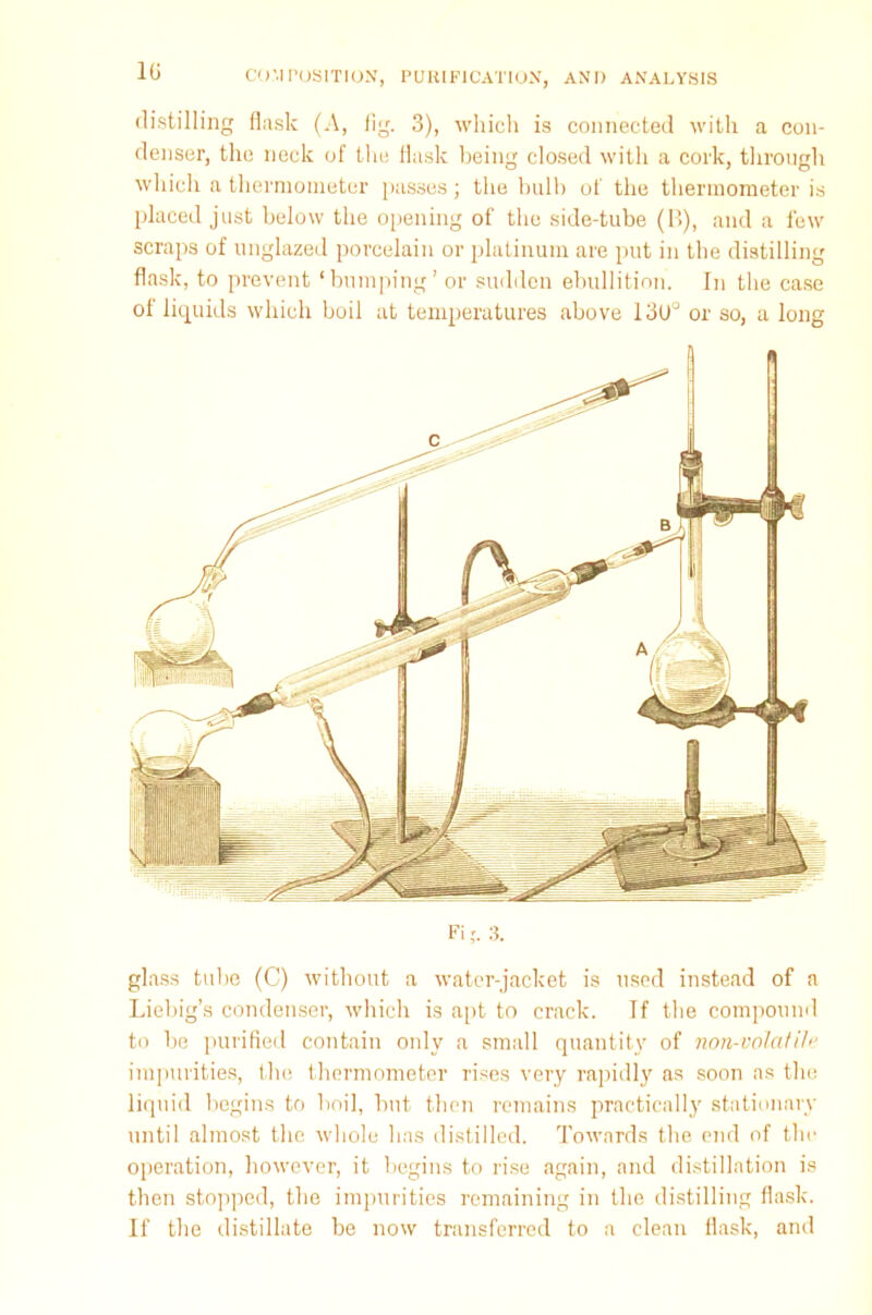 1G distilling flask (A, fig. 3), which is connected with a con- denser, the neck of the flask being closed with a cork, through which a thermometer passes; the bulb of the thermometer is placed just below the opening of the side-tube (B), and a few scraps of unglazed porcelain or platinum are put in the distilling flask, to prevent ‘bumping’ or sudden ebullition. In the case of liquids which boil at temperatures above 13U° or so, a long glass tube (C) without a water-jacket is used instead of a Liebig’s condenser, which is apt to crack. If the compound to be purified contain only a small quantity of non-volatile impurities, the thermometer rises very rapidly as soon as the liquid begins to boil, but then remains practically stationary until almost the whole has distilled. Towards the end of the operation, however, it begins to rise again, and distillation is then stopped, the impurities remaining in the distilling flask. If the distillate be now transferred to a clean flask, and