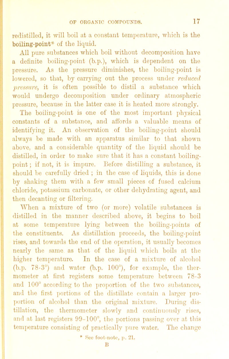 redistilled, it will boil at a constant temperature, which is the boiling-point* of the liquid. All pure substances which boil without decomposition have a definite boiling-point (b.p.), which is dependent on the pressure. As the pressure diminishes, the boiling-point is lowered, so that, by carrying out the process under reduced pressure, it is often possible to distil a substance which would undergo decomposition under ordinary atmospheric pressure, because in the latter case it is heated more strongly. The boiling-point is one of the most important physical constants of a substance, and affords a valuable means of identifying it. An observation of the boiling-point should always be made with an apparatus similar to that shown above, and a considerable quantity of the liquid should be distilled, in order to make sure that it has a constant boiling- point ; if not, it is impure. Before distilling a substance, it should be carefully dried ; in the case of liquids, this is done by shaking them with a few small pieces of fused calcium chloride, potassium carbonate, or other dehydrating agent, and then decanting or filtering. When a mixture of two (or more) volatile substances is distilled in the manner described above, it begins to boil at some temperature lying between the boiling-points of the constituents. As distillation proceeds, the boiling-point rises, and towards the end of the operation, it usually becomes nearly the same as that of the liquid which boils at the higher temperature. In the case of a mixture of alcohol (b.p. 78-3°) and water (b.p. 100°), for example, the ther- mometer at first registers some temperature between 78-3 and 100° according to the proportion of the two substances, and the first portions of the distillate contain a larger pro- portion of alcohol than the original mixture. During dis- tillation, the thermometer slowly and continuously rises, and at last registers 99-100°, the portions passing over at this temperature consisting of practically pure water. The change * Sec foot-note, p. 21. U