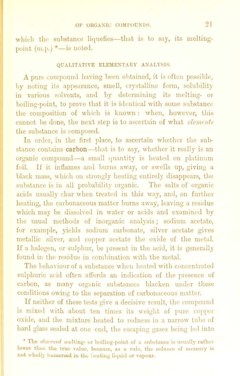 which the substance liquefies—that is to say, its melting- point (m.p.) *—is noted. QUALITATIVE ELEMENTARY ANALYSIS. A pure compound having been obtained, it is often possible, by noting its appearance, smell, crystalline form, solubility in various solvents, and by determining its melting- or boiling-point, to prove that it is identical with some substance the composition of which is knotvn : when, however, this cannot be done, the next step is to ascertain of what elements the substance is composed. In order, in the first place, to ascertain whether the sub- stance contains carbon—that is to say, whether it really is an organic compound—a small quantity is heated on platinum foil. If it inflames and burns away, or swells up, giving a black mass, which on strongly heating entirely disappears, the substance is in all probability organic. The salts of organic acids usually char when treated in this way, and, on further heating, the carbonaceous matter burns away, leaving a residue which may be dissolved in water or acids and examined by the usual methods of inorganic analysis; sodium acetate, for example, yields sodium carbonate, silver acetate gives metallic silver, and copper acetate the oxide of the metal. If a halogen, or sulphur, be present in the acid, it is generally found in the residue in combination with the metal. The behaviour of a substance when heated with concentrated sulphuric acid often affords an indication of the presence of carbon, as many organic substances blacken under these conditions owing to the separation of carbonaceous matter. If neither of these tests give a decisive result, the compound is mixed with about ten times its weight of pure copper oxide, and the mixture heated to redness in a narrow tube of hard glass sealed at one end, the escaping gases being led into * The observed melting- or boiling-point of a substance is usually rather lower than the true value, because, as a rule, the column of mercury is not wholly immersed in the heating liquid or vapour.