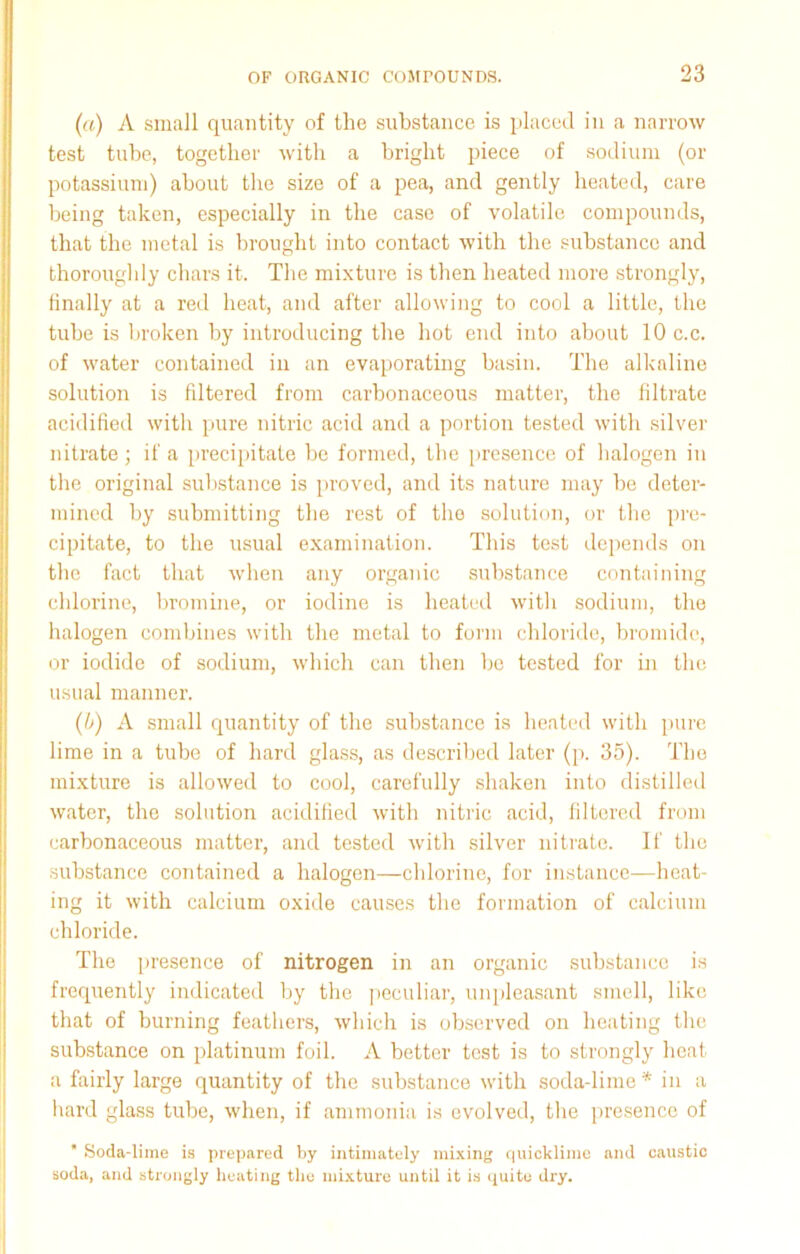 (a) A small quantity of the substance is placed in a narrow test tube, together with a bright piece of sodium (or potassium) about the size of a pea, and gently heated, care being taken, especially in the case of volatile compounds, that the metal is brought into contact with the substance and thoroughly chars it. The mixture is then heated more strongly, finally at a red heat, and after allowing to cool a little, the tube is broken by introducing the hot end into about 10 c.c. of water contained in an evaporating basin. The alkaline solution is filtered from carbonaceous matter, the filtrate acidified with pure nitric acid and a portion tested with silver nitrate; if a precipitate be formed, the presence of halogen in the original substance is proved, and its nature may he deter- mined by submitting the rest of the solution, or the pre- cipitate, to the usual examination. This test depends on the fact that when any organic substance containing chlorine, bromine, or iodine is heated with sodium, the halogen combines with the metal to form chloride, bromide, or iodide of sodium, which can then be tested for in the usual manner. (b) A small quantity of the substance is heated with pure lime in a tube of hard glass, as described later (p. 35). The mixture is allowed to cool, carefully shaken into distilled water, the solution acidified with nitric acid, filtered from carbonaceous matter, and tested with silver nitrate. If the substance contained a halogen—chlorine, for instance—heat- ing it with calcium oxide causes the formation of calcium chloride. The presence of nitrogen in an organic substance is frequently indicated by the peculiar, unpleasant smell, like that of burning feathers, which is observed on heating the substance on platinum foil. A better test is to strongly heat a fairly large quantity of the substance with soda-lime* in a hard glass tube, when, if ammonia is evolved, the presence of * Soda-lime is prepared by intimately mixing quicklime and caustic soda, and strongly heating the mixture until it is quite dry.