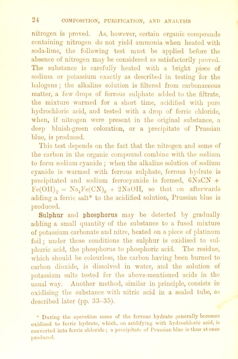 nitrogen is proved. As, however, certain organic compounds containing nitrogen do not yield ammonia when heated with soda-lime, the following test must be applied before the absence of nitrogen may be considered as satisfactorily proved. The substance is carefully heated with a bright piece of sodium or potassium exactly as described in testing for the halogens; the alkaline solution is filtered from carbonaceous matter, a few drops of ferrous sulphate added to the filtrate, the mixture warmed for a short time, acidified with pure hydrochloric acid, and tested with a drop of ferric chloride, when, if nitrogen were present in the original substance, a deep bluish-green coloration, or a precipitate of Prussian blue, is produced. This test depends on the fact that the nitrogen and some of the carbon in the organic compound combine with the sodium to form sodium cyanide ; when the alkaline solution of sodium cyanide is warmed with ferrous sulphate, ferrous hydrate is precipitated and sodium ferrocyanide is formed, GNaCIST + pe(OII)2 = !STn4Fe(CN)6 + 2NaOH, so that on afterwards adding a ferric salt* to the acidified solution, Prussian blue is produced. Sulphur and phosphorus may be detected by gradually adding a small quantity of the substance to a fused mixture of potassium carbonate and nitre, heated on a piece of platinum foil; under these conditions the sulphur is oxidised to sul- phuric acid, the phosphorus to phosphoric acid. The residue, which should be colourless, the carbon having been burned to carbon dioxide, is dissolved in water, and the solution of potassium salts tested for the above-mentioned acids in the usual way. Another method, similar in principle, consists in oxidising the substance with nitric acid in a sealed tube, as described later (pp. 33-35). * During the operation some of the ferrous hydrate generally becomes oxidised to ferric hydrate, which, on acidifying with hydrochloric acid, is converted into ferric chloride ; a precipitate of Prussian blue is thus at once produced.