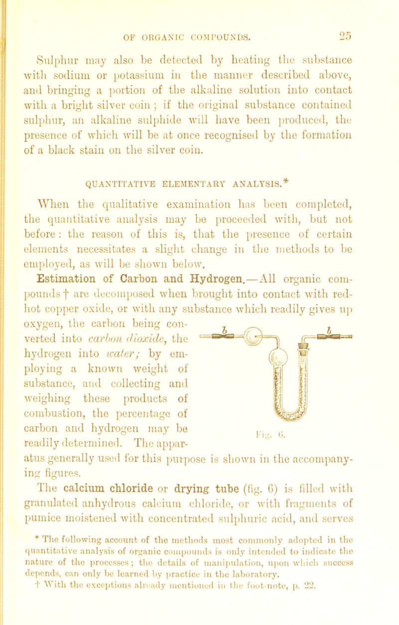 Sulphur may also be detected by heating the substance with sodium or potassium in the manner described above, and bringing a portion of the allvaline solution into contact with a bright silver coin ; if the original substance contained sulphur, an alkaline sulphide will have been produced, the presence of which will be at once recognised by the formation of a black stain on the silver coin. QUANTITATIVE ELEMENTARY ANALYSIS.* When the qualitative examination has been completed, the quantitative analysis may be proceeded with, but not before : the reason of this is, that the presence of certain elements necessitates a slight change in the methods to be employed, as will be shown below. Estimation of Carbon and Hydrogen.—All organic com- pounds f are decomposed when brought into contact with red- hot copper oxide, or with any substance which readily gives up oxygen, the carbon being con- verted into carbon dioxide, the hydrogen into water; by em- ploying a known weight of substance, and collecting and weighing these products of combustion, the percentage of carbon and hydrogen may be readily determined. The appar- atus generally used for this purpose is shown in the accompany- ing figures. The calcium chloride or drying tube (fig. 6) is filled with granulated anhydrous calcium chloride, or with fragments of pumice moistened with concentrated sulphuric acid, and serves * The following account of the methods most commonly adopted in the quantitative analysis of organic compounds is only intended to indicate the nature of the processes; the details of manipulation, upon which success depends, can only he learned by practice in the laboratory. + With the exceptions already mentioned in the foot-note, p. 22.