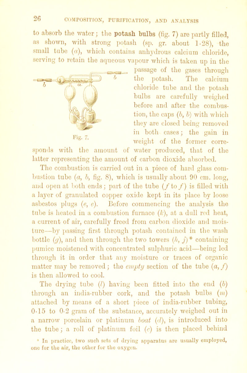 2C> to absorb the water; the potash bulbs (fig. 7) are partly filled, as shown, with strong potash (sp. gr. about 1-28), the small tube (a), which contains anhydrous calcium chloride, serving to retain the aqueous vapour which is taken up in the passage of the gases through the potash. The calcium chloride tube and the potash bulbs are carefully weighed before and after the combus- tion, the caps (b, b) with which they are closed being removed in both cases; the gain in weight of the former corre- sponds with the amount of water produced, that of the latter representing the amount of carbon dioxide absorbed. The combustion is carried out in a piece of hard glass com- bustion tube (a, b, fig. 8), which is usually about 90 cm. long, and open at both ends; part of the tube (/ to /) is filled with a layer of granulated copper oxide kept in its place by loose asbestos plugs (e, e). Before commencing the analysis the tube is heated in a combustion furnace (/<•), at a dull red beat, a current of air, carefully freed from carbon dioxide and mois- ture—by passing first through potash contained in the wash bottle (y), and then through the two towers (//, j) * containing pumice moistened with concentrated sulphuric acid—being led through it in order that any moisture or traces of organic matter may be removed; the empty section of the tube (a, f) is then allowed to cool. The drying tube (/) having been fitted into the end (b) through an india-rubber cork, and the potash bulbs (in) attached by means of a short piece of india-rubber tubing, 0-15 to 0-2 gram of the substance, accurately weighed out in a narrow porcelain or platinum boat (d), is introduced into the tube; a roll of platinum foil (c) is then placed behind * In practice, two such sets of drying apparatus are usually employed, one for the air, the other for the oxygen.