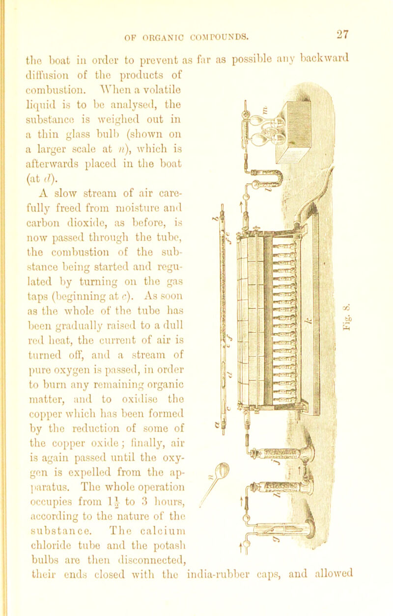 the boat in order to prevent as far as possible any backward diffusion of the products of combustion. When a volatile liquid is to be analysed, the substance is weighed out in a thin glass bull) (shown on a larger scale at «), which is afterwards placed in the boat (at d). A slow stream of air care- fully freed from moisture and carbon dioxide, as before, is now passed through the tube, the combustion of the sub- stance being started and regu- lated by turning on the gas taps (beginning at <•). As soon as the whole of the tube has been gradually raised to a dull red heat, the current of air is turned off, and a stream of pure oxygen is passed, in order to burn any remaining organic matter, and to oxidise the copper which has been formed by the reduction of some of the copper oxide; finally, air is again passed until the oxy- gen is expelled from the ap- paratus. The whole operation occupies from li to 3 hours, according to the nature of the substance. The calcium chloride tube and the potash bulbs are then disconnected, their ends closed with the india-rubber caps, and allowed