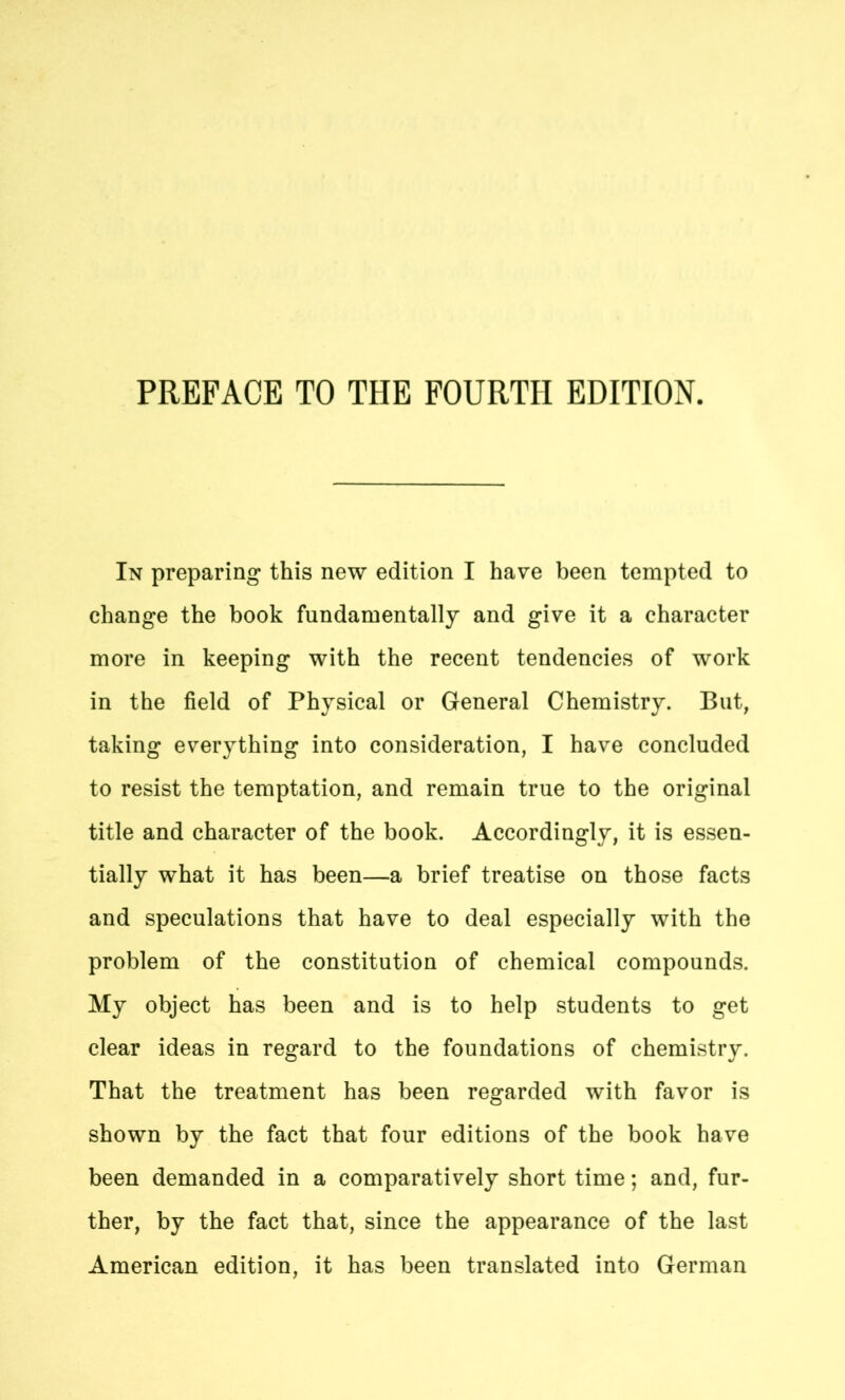 PREFACE TO THE FOURTH EDITION. In preparing this new edition I have been tempted to change the book fundamentally and give it a character more in keeping with the recent tendencies of work in the field of Physical or General Chemistry. But, taking everything into consideration, I have concluded to resist the temptation, and remain true to the original title and character of the book. Accordingly, it is essen- tially what it has been—a brief treatise on those facts and speculations that have to deal especially with the problem of the constitution of chemical compounds. My object has been and is to help students to get clear ideas in regard to the foundations of chemistry. That the treatment has been regarded with favor is shown by the fact that four editions of the book have been demanded in a comparatively short time; and, fur- ther, by the fact that, since the appearance of the last American edition, it has been translated into German