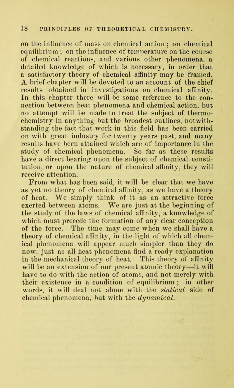 on the influence of mass on chemical action ; on chemical equilibrium ; on the influence of temperature on the course of chemical reactions, and various other phenomena, a detailed knowledge of which is necessary, in order that a satisfactory theory of chemical affinity may be framed. A brief chapter will be devoted to an account of the chief results obtained in investigations on chemical affinity. In this chapter there will be some reference to the con- nection between heat phenomena and chemical action, but no attempt will be made to treat the subject of thermo- chemistry in anything but the broadest outlines, notwith- standing the fact that work in this field has been carried on with great industry for twenty years past, and many results have been attained which are of importance in the study of chemical phenomena. So far as these results have a direct bearing upon the subject of chemical consti- tution, or upon the nature of chemical affinity, they will receive attention. From what has been said, it will be clear that we have as yet no theory of chemical affinity, as we have a theory of heat. We simply think of it as an attractive force exerted between atoms. We are just at the beginning of the study of the laws of chemical affinity, a knowledge of which must precede the formation of any clear conception of the force. The time may come when we shall have a theory of chemical affinity, in the light of which all chem- ical phenomena will appear much simpler than they do now, just as all heat phenomena find a ready explanation in the mechanical theory of heat. This theory of affinity will be an extension of our present atomic theory—it will have to do with the action of atoms, and not merely with their existence in a condition of equilibrium ; in other words, it will deal not alone with the statical side of chemical phenomena, but with the dynamical.