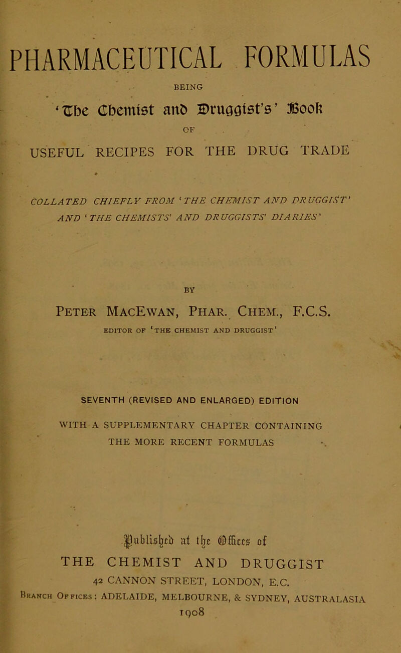 BEING ‘Zhe Chemist aith BruGQtst’s’ Boofe OF USEFUL RECIPES FOR THE DRUG TRADE COLLATED CHIEFLY FROM 'THE CHEMIST AND DRUGGIST' AND 'THE CHEMISTS' AND DRUGGISTS' DIARIES' BY Peter MacEwan, Phar. Chem., F.C.S. EDITOR OF ‘THE CHEMIST AND DRUGGIST’ SEVENTH (REVISED AND ENLARGED) EDITION WITH A SUPPLEMENTARY CHAPTER CONTAINING THE MORE RECENT FORMULAS .^ublisljcb at tbc ©flues of THE CHEMIST AND DRUGGIST 42 CANNON STREET, LONDON, E.C. Branch Offices: ADELAIDE, MELBOURNE, & SYDNEY, AUSTRALASIA T908