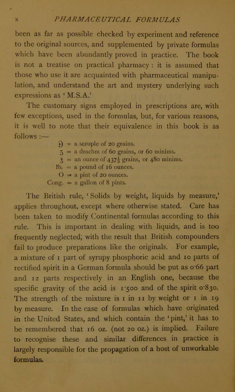 been as far as possible checked by experiment and reference to the original sources, and supplemented by private formulas which have been abundantly proved in practice. The book is not a treatise on practical pharmacy : it is assumed that those who use it are acquainted with pharmaceutical manipu- lation, and understand the art and mystery underlying such expressions as ‘ M.S.A.’ The customary signs employed in prescriptions are, with few exceptions, used in the formulas, but, for various reasons, it is well to note that their equivalence in this book is as follows :— 9 = a scruple of 20 grains. 5 = a drachm of 60 grains, or 60 minims. § = an ounce of 43 7f grains, or 480 minims, fb. = a pound of 16 ounces. O =» a pint of 20 ounces. Cong. = a gallon of 8 pints. The British rule, ‘ Solids by weight, liquids by measure,’ applies throughout, except where otherwise stated. Care has been taken to modify Continental formulas according to this rule. This is important in dealing with liquids, and is too frequently neglected, with the result that British compounders fail to produce preparations like the originals. For example, a mixture of 1 part of syrupy phosphoric acid and 10 parts of rectified spirit in a German formula should be put as o-66 part and 12 parts respectively in an English one, because the specific gravity of the acid is i'5oo and of the spirit o'8^o. The strength of the mixture is 1 in 11 by weight or 1 in 19 by measure. In the case of formulas which have originated in the United States, and which contain the ‘pint,’ it has to be remembered that 16 oz. (not 20 oz.) is implied. Failure to recognise these and similar differences in practice is largely responsible for the propagation of a host of unworkable formulas.