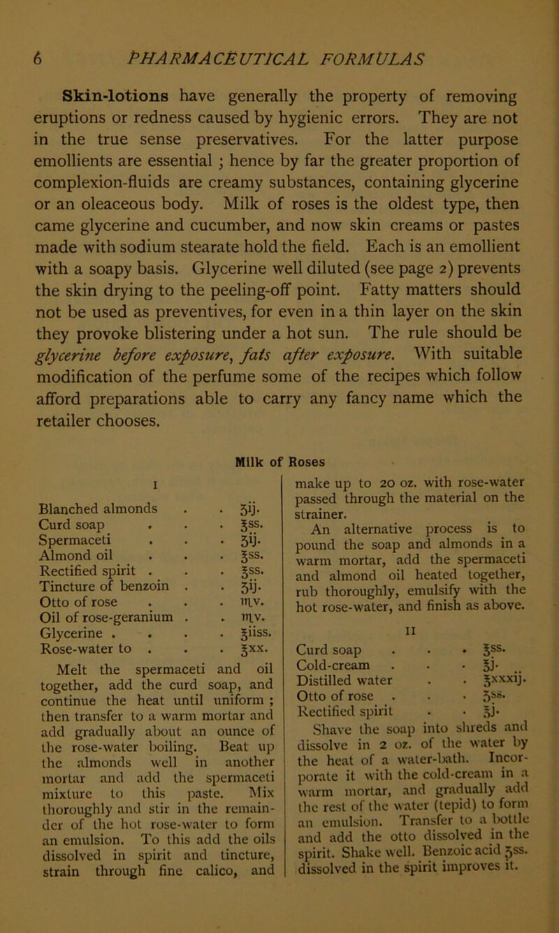 Skin-lotions have generally the property of removing eruptions or redness caused by hygienic errors. They are not in the true sense preservatives. For the latter purpose emollients are essential ; hence by far the greater proportion of complexion-fluids are creamy substances, containing glycerine or an oleaceous body. Milk of roses is the oldest type, then came glycerine and cucumber, and now skin creams or pastes made with sodium stearate hold the field. Each is an emollient with a soapy basis. Glycerine well diluted (see page 2) prevents the skin drying to the peeling-off point. Fatty matters should not be used as preventives, for even in a thin layer on the skin they provoke blistering under a hot sun. The rule should be glycerine before exposure, fats after exposure. With suitable modification of the perfume some of the recipes which follow afford preparations able to carry any fancy name which the retailer chooses. Milk of 1 Blanched almonds . . 5ib Curd soap . . . gss. Spermaceti . . • 511- Almond oil ... Jss. Rectified spirit . . . gss. Tincture of benzoin . 5ij. Otto of rose . . . t»iv. Oil of rose-geranium . . titv. Glycerine .... jiiss. Rose-water to . . . §xx. Melt the spermaceti and oil together, add the curd soap, and continue the heat until uniform ; then transfer to a warm mortar and add gradually about an ounce of the rose-water boiling. Beat up the almonds well in another mortar and add the spermaceti mixture to this paste. Mix thoroughly and stir in the remain- der of the hot rose-water to form an emulsion. To this add the oils dissolved in spirit and tincture, strain through fine calico, and Roses make up to 20 oz. with rose-water passed through the material on the strainer. An alternative process is to pound the soap and almonds in a warm mortar, add the spermaceti and almond oil heated together, rub thoroughly, emulsify with the hot rose-water, and finish as above. 11 Curd soap . . • S?5, Cold-cream . . • Si- Distilled water . . Jxxxij. Otto of rose . . • Rectified spirit . . 5b Shave the soap into shreds and dissolve in 2 oz. of the water by the heat of a water-bath. Incor- porate it with the cold-cream in a warm mortar, and gradually add the rest of the water (tepid) to form an emulsion. Transfer to a bottle and add the otto dissolved in the spirit. Shake well. Benzoic acid pss. dissolved in the spirit improves it.