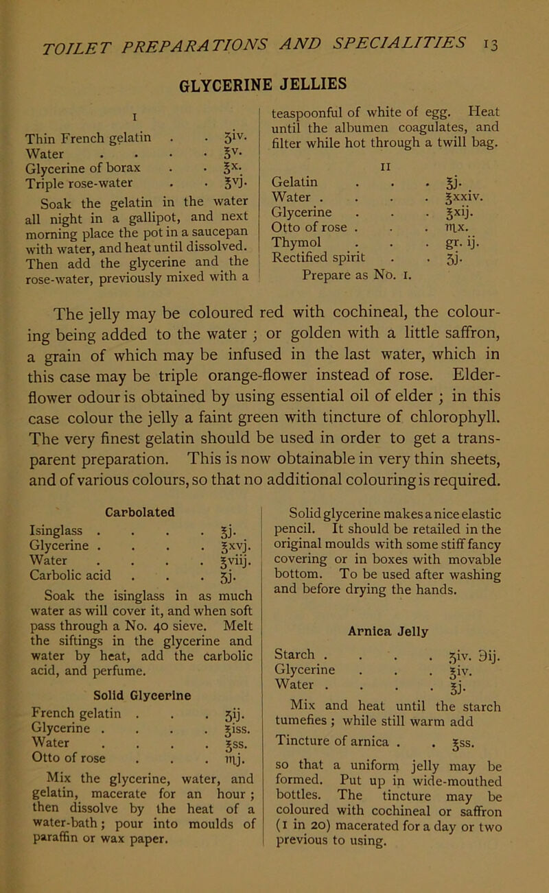 GLYCERINE JELLIES 1 Thin French gelatin . . 5'v- Water . . • • 5V- Glycerine of borax . . gx- Triple rose-water . • gyj. Soak the gelatin in the water all night in a gallipot, and next morning place the pot in a saucepan with water, and heat until dissolved. Then add the glycerine and the rose-water, previously mixed with a teaspoonful of white of egg. bleat until the albumen coagulates, and filter while hot through a twill bag. 11 Gelatin • Si-. Water . gxxiv Glycerine • 5xib Otto of rose . . nix. Thymol • gr- ij- Rectified spirit • 5b Prepare as No. 1. The jelly may be coloured red with cochineal, the colour- ing being added to the water ; or golden with a little saffron, a grain of which may be infused in the last water, which in this case may be triple orange-flower instead of rose. Elder- flower odour is obtained by using essential oil of elder ; in this case colour the jelly a faint green with tincture of chlorophyll. The very finest gelatin should be used in order to get a trans- parent preparation. This is now obtainable in very thin sheets, and of various colours, so that no additional colouring is required. Carbolated Isinglass . Glycerine . Water Carbolic acid • 5b • 5XVJ- • 5vilb • 5b Soak the isinglass in as much water as will cover it, and when soft pass through a No. 40 sieve. Melt the siftings in the glycerine and water by heat, add the carbolic acid, and perfume. Solid Glycerine French gelatin . sib Glycerine .... giss. Water .... gss. Vi- Otto of rose Mix the glycerine, water, and gelatin, macerate for an hour; then dissolve by the heat of a water-bath; pour into moulds of paraffin or wax paper. Solid glycerine makes a nice elastic pencil. It should be retailed in the original moulds with some stiff fancy covering or in boxes with movable bottom. To be used after washing and before drying the hands. Arnica Jelly Starch .... sjiv. 9ij. Glycerine . . . giv. Water . . . . *j. Mix and heat until the starch tumefies ; while still warm add Tincture of arnica . . gss. so that a uniform jelly may be formed. Put up in wide-mouthed bottles. The tincture may be coloured with cochineal or saffron (I in 20) macerated for a day or two previous to using.