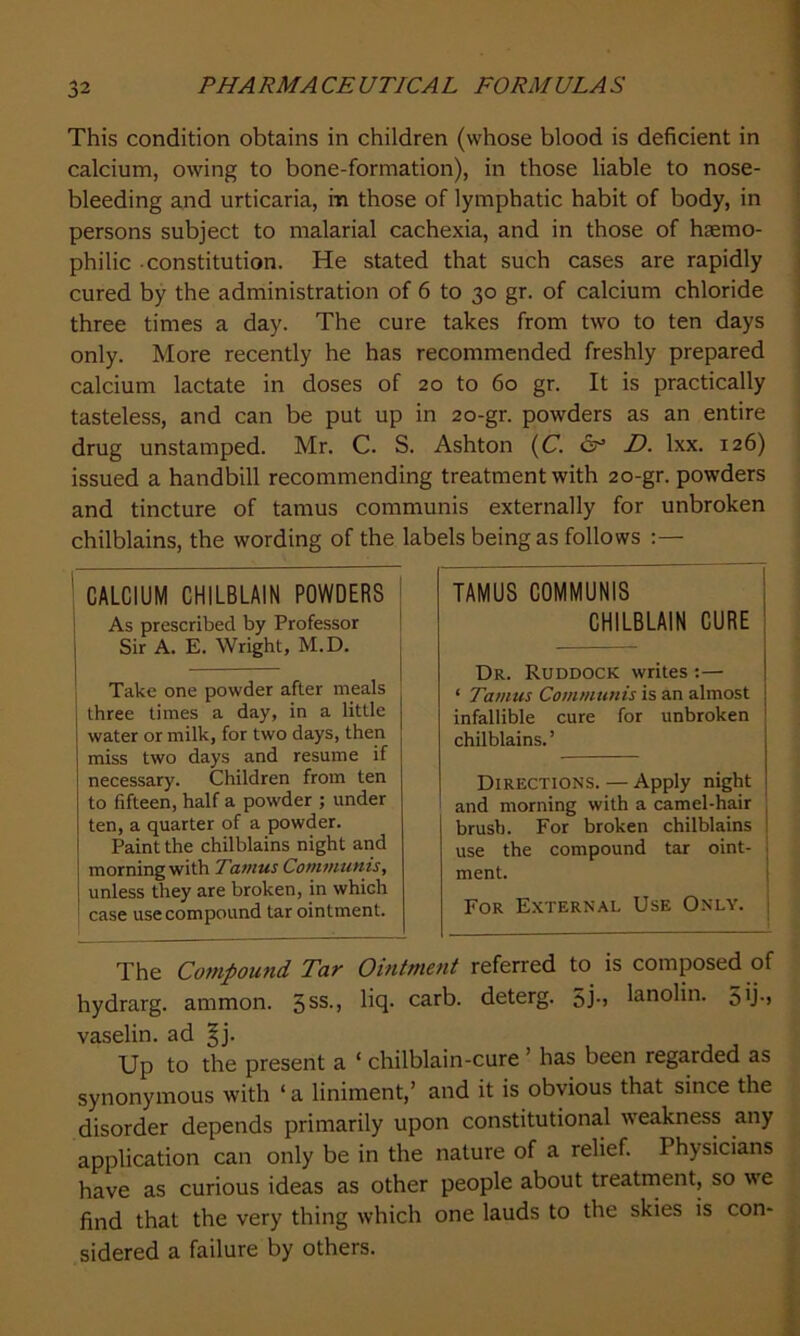 This condition obtains in children (whose blood is deficient in calcium, owing to bone-formation), in those liable to nose- bleeding and urticaria, m those of lymphatic habit of body, in persons subject to malarial cachexia, and in those of haemo- philic constitution. He stated that such cases are rapidly cured by the administration of 6 to 30 gr. of calcium chloride three times a day. The cure takes from two to ten days only. More recently he has recommended freshly prepared calcium lactate in doses of 20 to 60 gr. It is practically tasteless, and can be put up in 20-gr. powders as an entire drug unstamped. Mr. C. S. Ashton (C. <5° D. lxx. 126) issued a handbill recommending treatment with 20-gr. powders and tincture of tamus communis externally for unbroken chilblains, the wording of the labels being as follows TAMUS COMMUNIS CHILBLAIN CURE Dr. Ruddock writes :— ‘ Tamus Communis is an almost infallible cure for unbroken chilblains.’ Directions. — Apply night and morning with a camel-hair brush. For broken chilblains use the compound tar oint- i ment. For External Use Only. The Compound Tar Ointment referred to is composed of hydrarg. ammon. 5ss-j Hfl- cafb- deterg. Sj*» lanolin. 5*j-> vaselin. ad |j. Up to the present a ‘ chilblain-cure ’ has been regarded as synonymous with ‘ a liniment,’ and it is obvious that since the disorder depends primarily upon constitutional weakness any application can only be in the nature of a relief. Physicians have as curious ideas as other people about treatment, so we find that the very thing which one lauds to the skies is con- sidered a failure by others. CALCIUM CHILBLAIN POWDERS As prescribed by Professor Sir A. E. Wright, M.D. Take one powder after meals three times a day, in a little water or milk, for two days, then miss two days and resume if necessary. Children from ten to fifteen, half a powder ; under ten, a quarter of a powder. Paint the chilblains night and morning with Tamus Communis, unless they are broken, in which case use compound tar ointment.