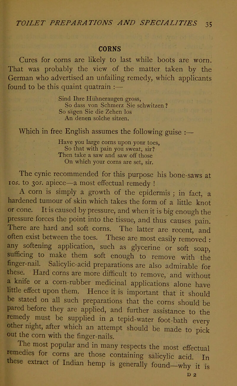 CORNS Cures for corns are likely to last while boots are worn. That was probably the view of the matter taken by the German who advertised an unfailing remedy, which applicants found to be this quaint quatrain :—- Sind Ihre Huhneraugen gross, So dass von Schmerz Sie schwitzen ? So s'agen Sie die Zehen los An denen solche sitzen. Which in free English assumes the following guise :— Have you large corns upon your toes, So that with pain you sweat, sir? Then take a saw and saw off those On which your corns are set, sir. The cynic recommended for this purpose his bone-saws at ioj. to 305-. apiece—a most effectual remedy ! A corn is simply a growth of the epidermis ; in fact, a hardened tumour of skin which takes the form of a little knot or cone. It is caused by pressure, and when it is big enough the pressure forces the point into the tissue, and thus causes pain. There are hard and soft corns. The latter are recent, and often exist between the toes. These are most easily removed : any softening application, such as glycerine or soft soap, sufficing to make them soft enough to remove with the finger-nail. Salicylic-acid preparations are also admirable for these. Hard corns are more difficult to remove, and without a knife or a corn-rubber medicinal applications alone have little effect upon them. Hence it is important that it should be stated on all such preparations that the corns should be pared before they are applied, and further assistance to the remedy must be supplied in a tepid-water foot-bath every other night, after which an attempt should be made to pick out the corn with the finger-nails. The most popular and in many respects the most effectual remedies for corns are those containing salicylic acid. In these extract of Indian hemp is generally found—why it is