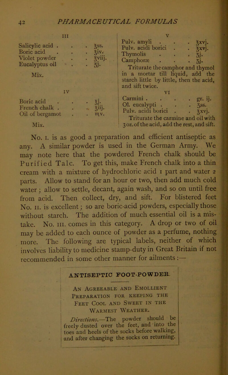 in Salicylic acid . • §ss. Boric acid • 3iv- Violet powder • 5vi'J Eucalyptus oil • 5F Mix. IV Boric acid . . . jj. French chalk . . .. giij. Oil of bergamot . . ntv. Mix. v Pulv. amyli . . . ]$xvj. Pulv. acidi borici . . gxvj. [ Thymolis . . > 5j- ! Camphorre . . • 5j- Triturate the camphor and thymol in a mortar till liquid, add the starch little by little, then the acid, j and sift twice. . . VI Carmim . . . . gr. ij. | 01. eucalypti . . . 5ss. 1 Pulv. acidi borici . . Jxvj. Triturate the carmine and oil with 3oz.of the acid, add the rest, and sift. No. i. is as good a preparation and efficient antiseptic as any. A similar powder is used in the German Army. We may note here that the powdered French chalk should be Purified Talc. To get this, make French chalk into a thin cream with a mixture of hydrochloric acid i part and water 2 parts. Allow to stand for an hour or two, then add much cold water; allow to settle, decant, again wash, and so on until free from acid. Then collect, dry, and sift. For blistered feet No. 11. is excellent; so are boric-acid powders, especially those without starch. The addition of much essential oil is a mis- take. No. hi. comes in this category. A drop or two of oil may be added to each ounce of powder as a perfume, nothing more. The following are typical labels, neither of which involves liability to medicine stamp-duty in Great Britain if not recommended in some other manner for ailments: ANTISEPTIC FOOT-POWDER. An Agreeable and Emollient Preparation for keeping the Feet Cool and Sweet in the Warmest Weather. Directions.—The powder should be freely dusted over the feet, and into the toes and heels of the socks before walking, and after changing the socks on returning.